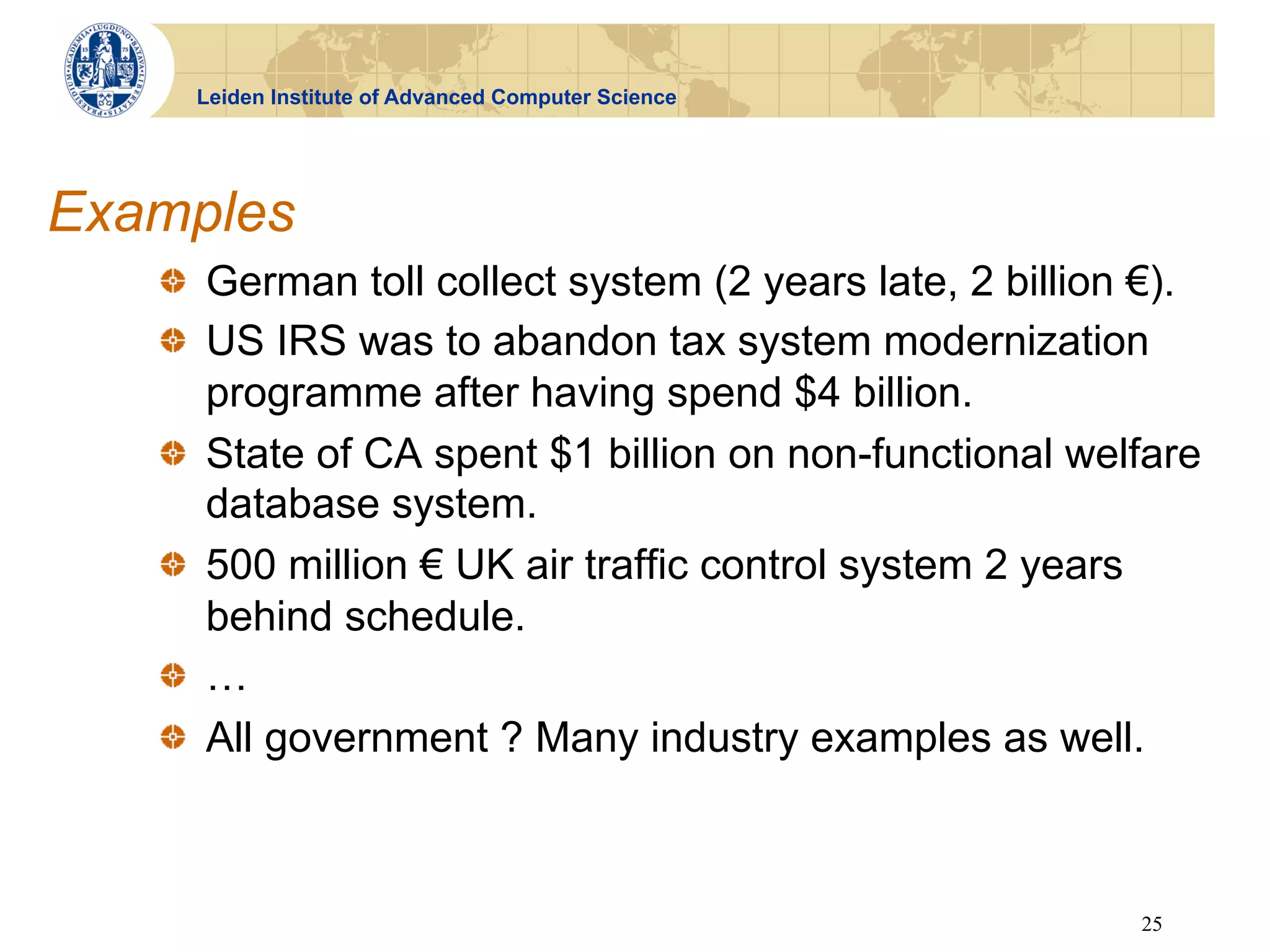 Leiden Institute of Advanced Computer Science




Examples
   !   German toll collect system (2 years late, 2 billion €).
   !   US IRS was to abandon tax system modernization
       programme after having spend $4 billion.
   !   State of CA spent $1 billion on non-functional welfare
       database system.
   !   500 million € UK air traffic control system 2 years
       behind schedule.
   ! …
   !   All government ? Many industry examples as well.



                                                          25
 
