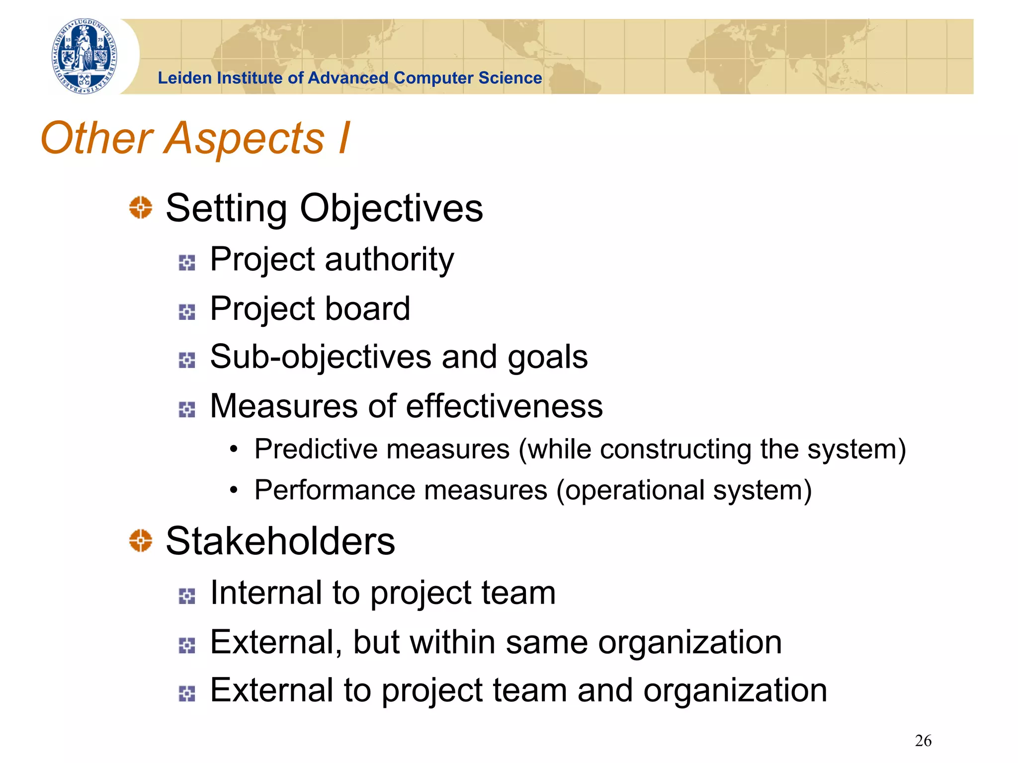 Leiden Institute of Advanced Computer Science



Other Aspects I
    !   Setting Objectives
       !    Project authority
       !    Project board
       !    Sub-objectives and goals
       !    Measures of effectiveness
             •  Predictive measures (while constructing the system)
             •  Performance measures (operational system)
    !   Stakeholders
       !    Internal to project team
       !    External, but within same organization
       !    External to project team and organization
                                                                      26
 