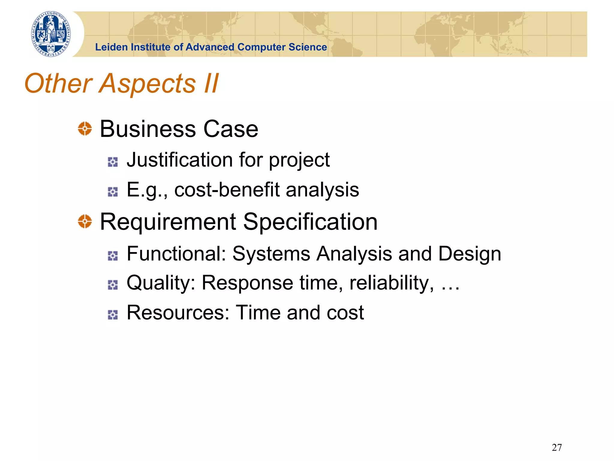 Leiden Institute of Advanced Computer Science



Other Aspects II
    !   Business Case
       !    Justification for project
       !    E.g., cost-benefit analysis
    !   Requirement Specification
       !    Functional: Systems Analysis and Design
       !    Quality: Response time, reliability, …
       !    Resources: Time and cost




                                                      27
 