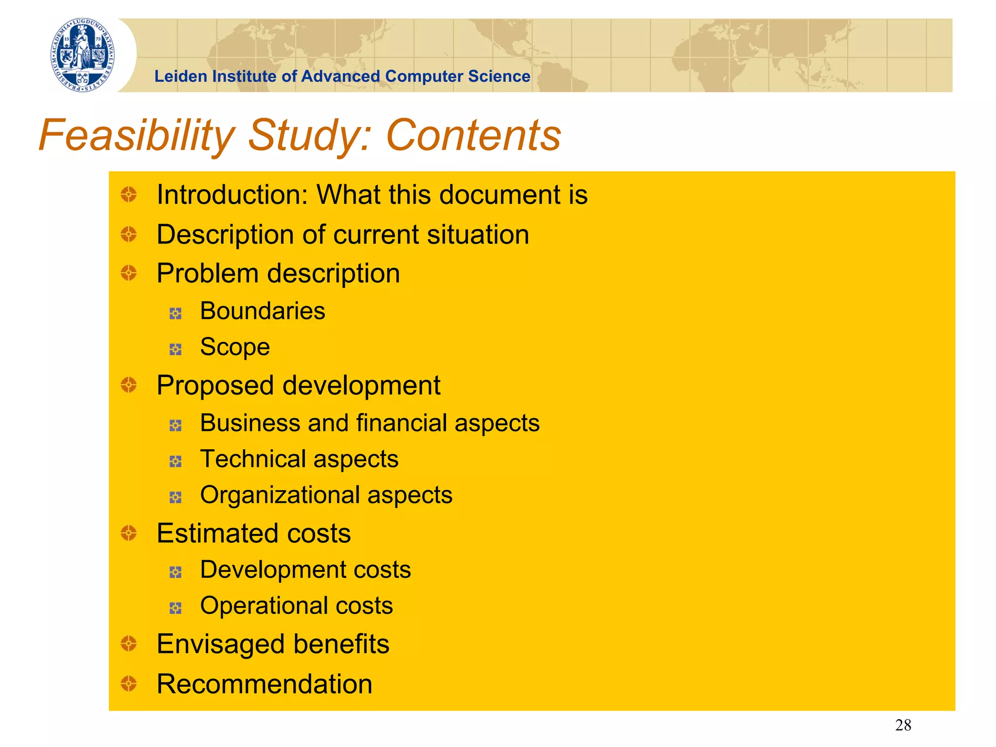 Leiden Institute of Advanced Computer Science



Feasibility Study: Contents
    !   Introduction: What this document is
    !   Description of current situation
    !   Problem description
        !    Boundaries
        !    Scope
    !   Proposed development
        !    Business and financial aspects
        !    Technical aspects
        !    Organizational aspects
    !   Estimated costs
        !    Development costs
        !    Operational costs
    !   Envisaged benefits
    !   Recommendation
                                                      28
 