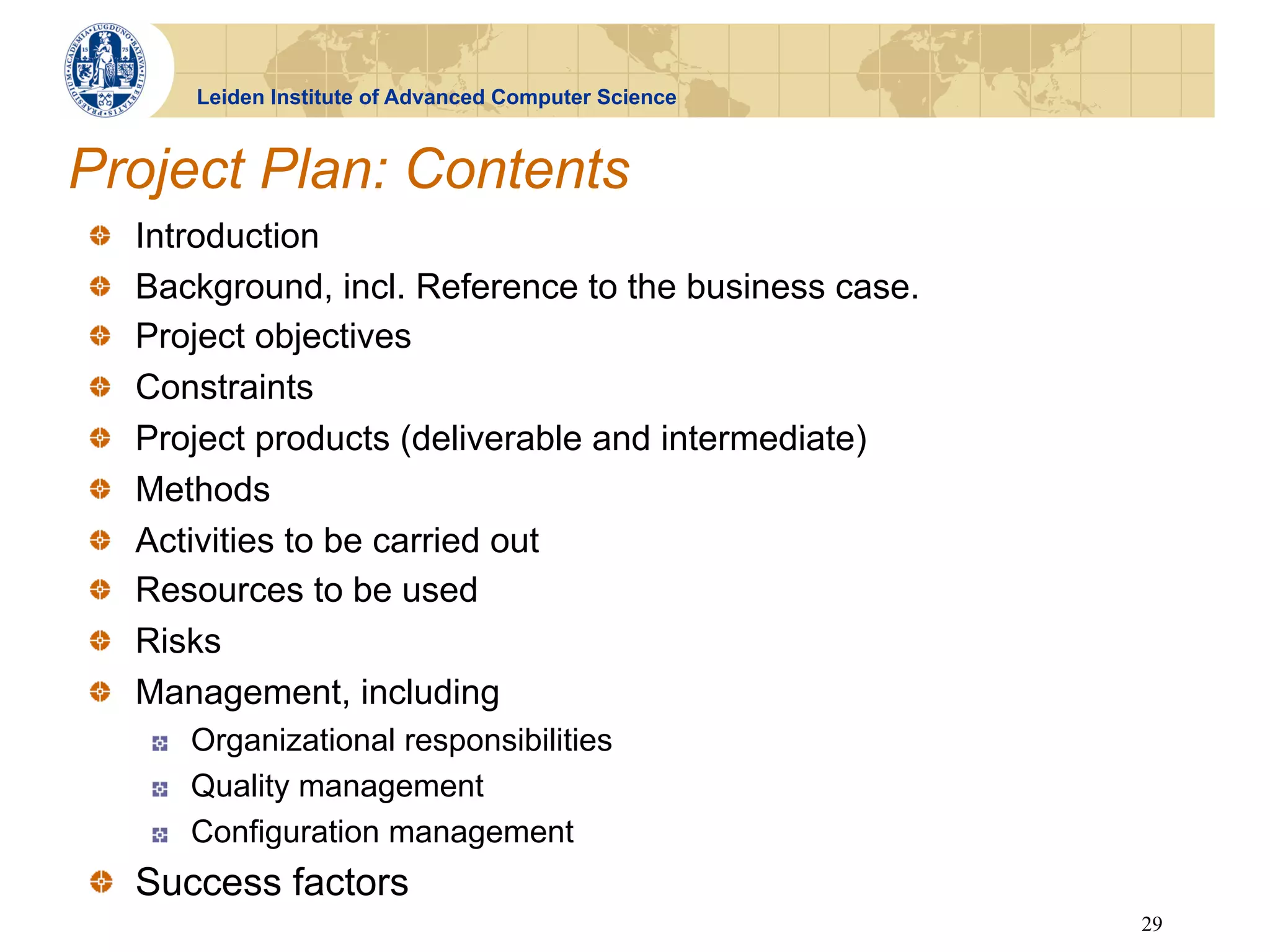 Leiden Institute of Advanced Computer Science


Project Plan: Contents
!       Introduction
!       Background, incl. Reference to the business case.
!       Project objectives
!       Constraints
!       Project products (deliverable and intermediate)
!       Methods
!       Activities to be carried out
!       Resources to be used
!       Risks
!       Management, including
        !    Organizational responsibilities
        !    Quality management
        !    Configuration management
!   Success factors
                                                             29
 