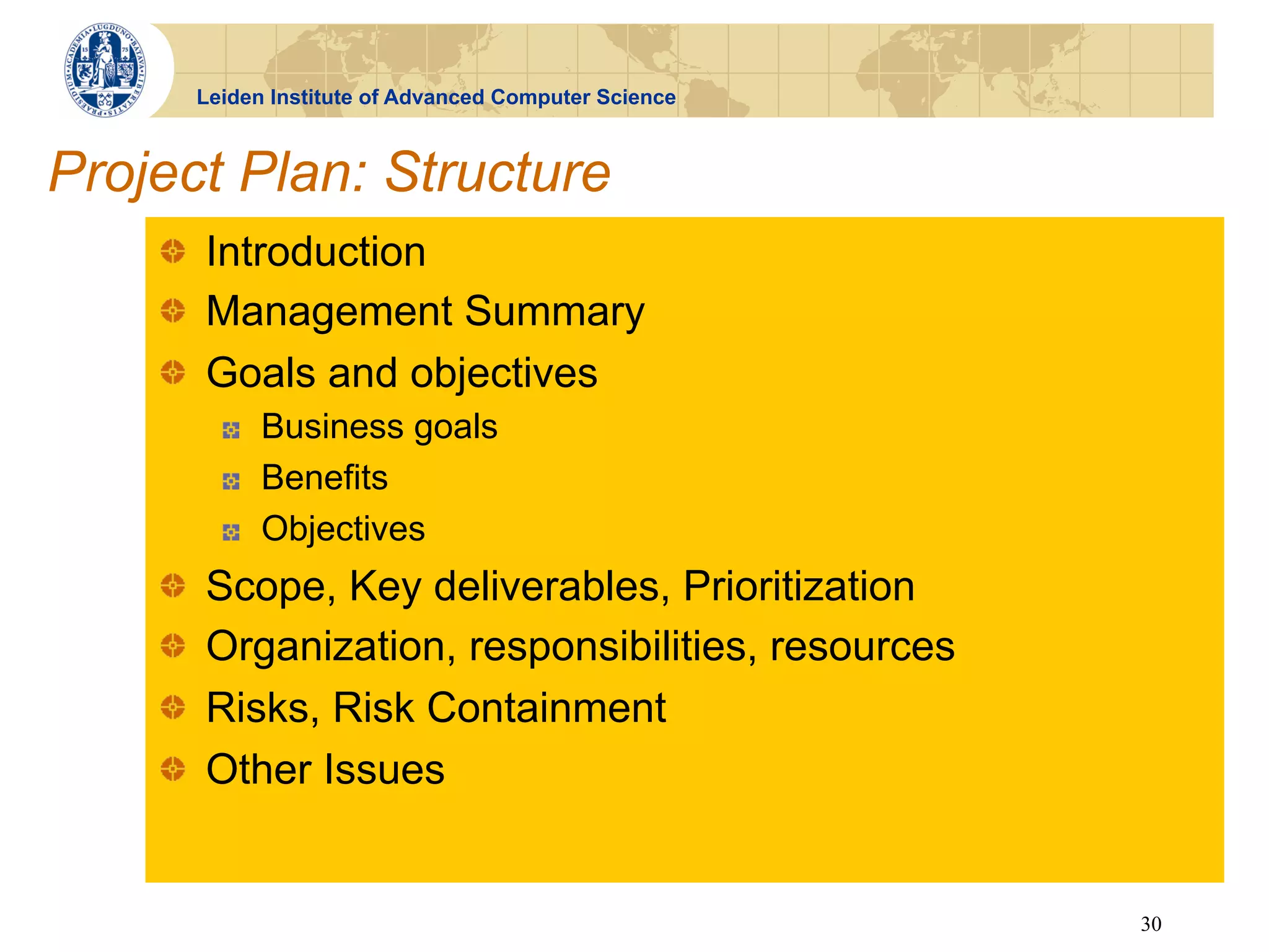 Leiden Institute of Advanced Computer Science



Project Plan: Structure
    !   Introduction
    !   Management Summary
    !   Goals and objectives
              !    Business goals
              !    Benefits
              !    Objectives
    !       Scope, Key deliverables, Prioritization
    !       Organization, responsibilities, resources
    !       Risks, Risk Containment
    !       Other Issues


                                                            30
 