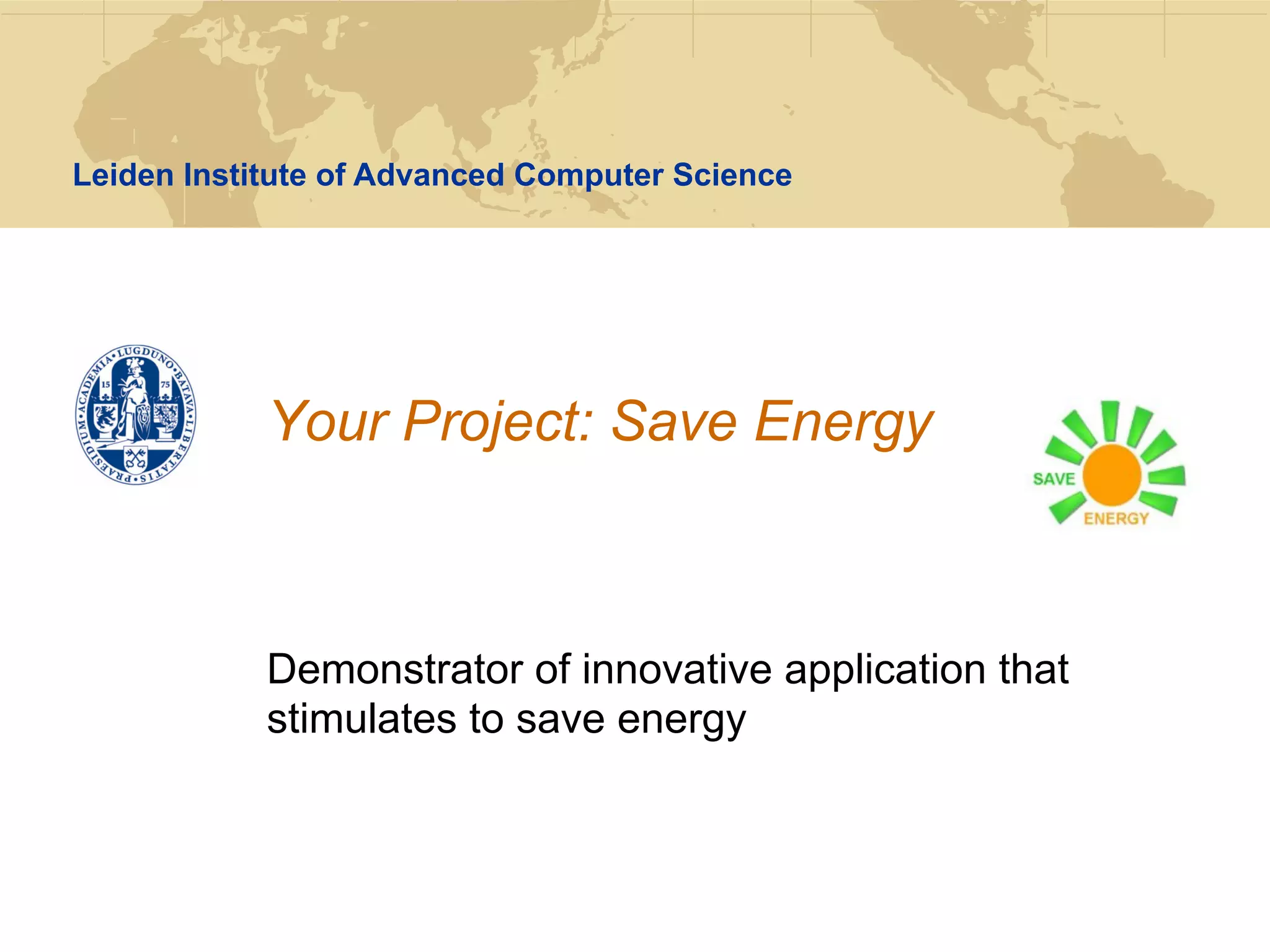 Leiden Institute of Advanced Computer Science




            Your Project: Save Energy



            Demonstrator of innovative application that
            stimulates to save energy
 