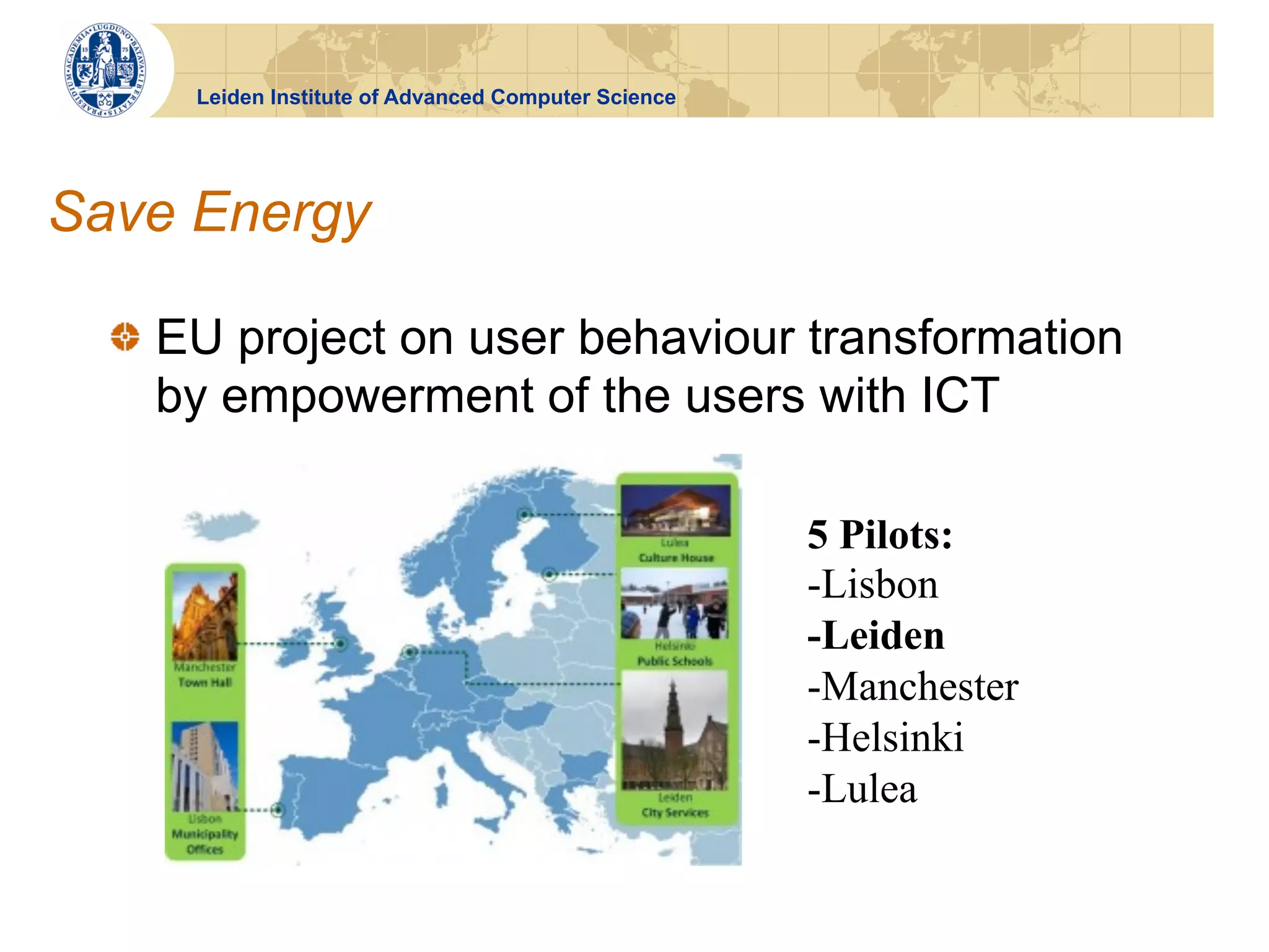 Leiden Institute of Advanced Computer Science




Save Energy

  !   EU project on user behaviour transformation
      by empowerment of the users with ICT

                                                      5 Pilots:
                                                      -Lisbon
                                                      -Leiden
                                                      -Manchester
                                                      -Helsinki
                                                      -Lulea
 