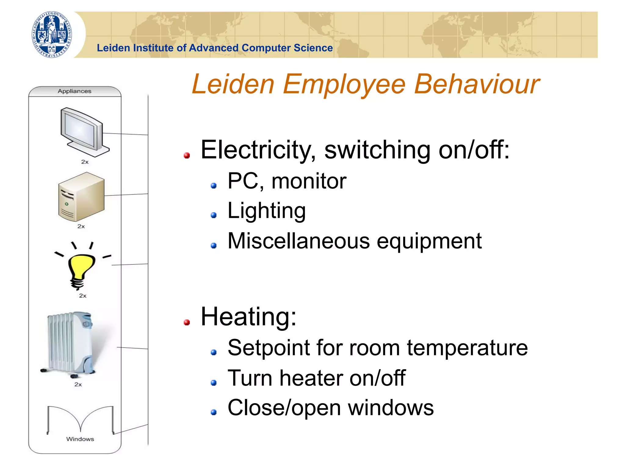 Leiden Institute of Advanced Computer Science



                     Leiden Employee Behaviour

                !    Electricity, switching on/off:
                      !    PC, monitor
                      !    Lighting
                      !    Miscellaneous equipment


                !    Heating:
                      !    Setpoint for room temperature
                      !    Turn heater on/off
                      !    Close/open windows
 