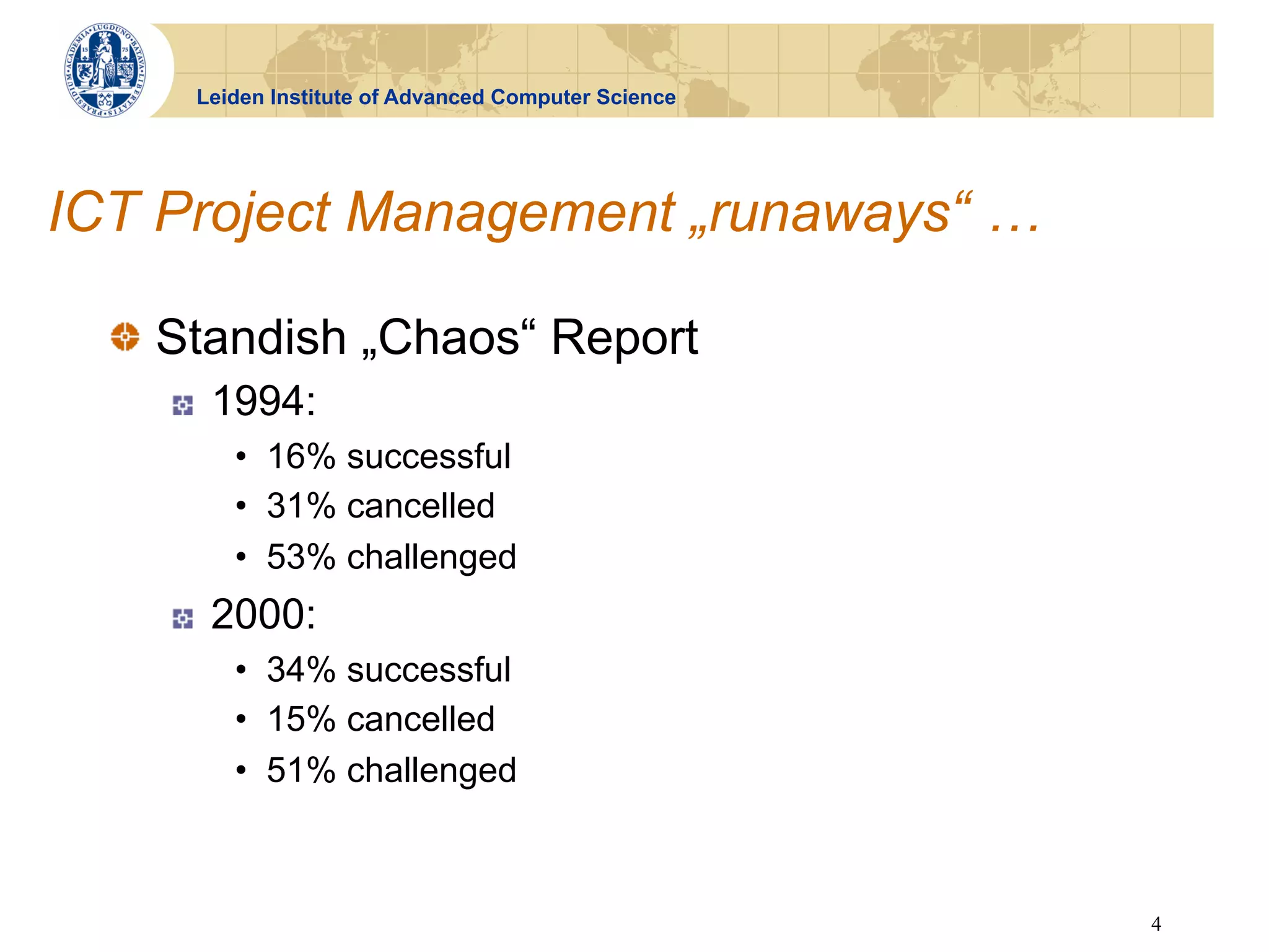 Leiden Institute of Advanced Computer Science




ICT Project Management „runaways“ …

  !   Standish „Chaos“ Report
    !    1994:
          •  16% successful
          •  31% cancelled
          •  53% challenged
    !    2000:
          •  34% successful
          •  15% cancelled
          •  51% challenged



                                                      4
 