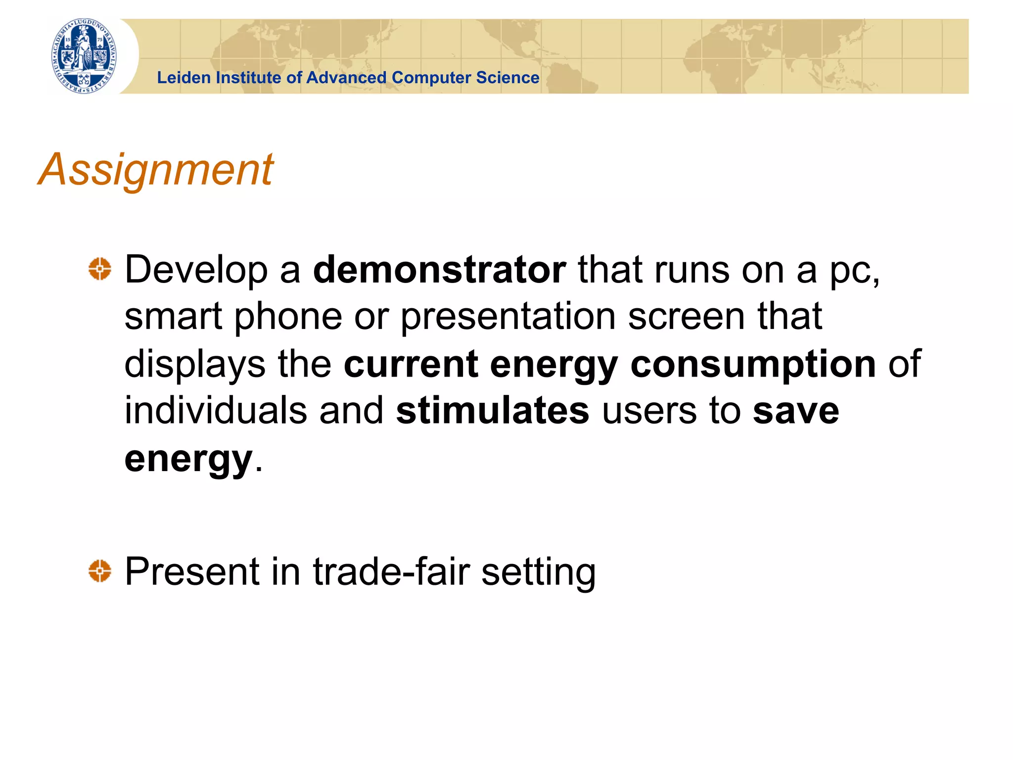 Leiden Institute of Advanced Computer Science




Assignment

  !   Develop a demonstrator that runs on a pc,
      smart phone or presentation screen that
      displays the current energy consumption of
      individuals and stimulates users to save
      energy.

  !   Present in trade-fair setting
 