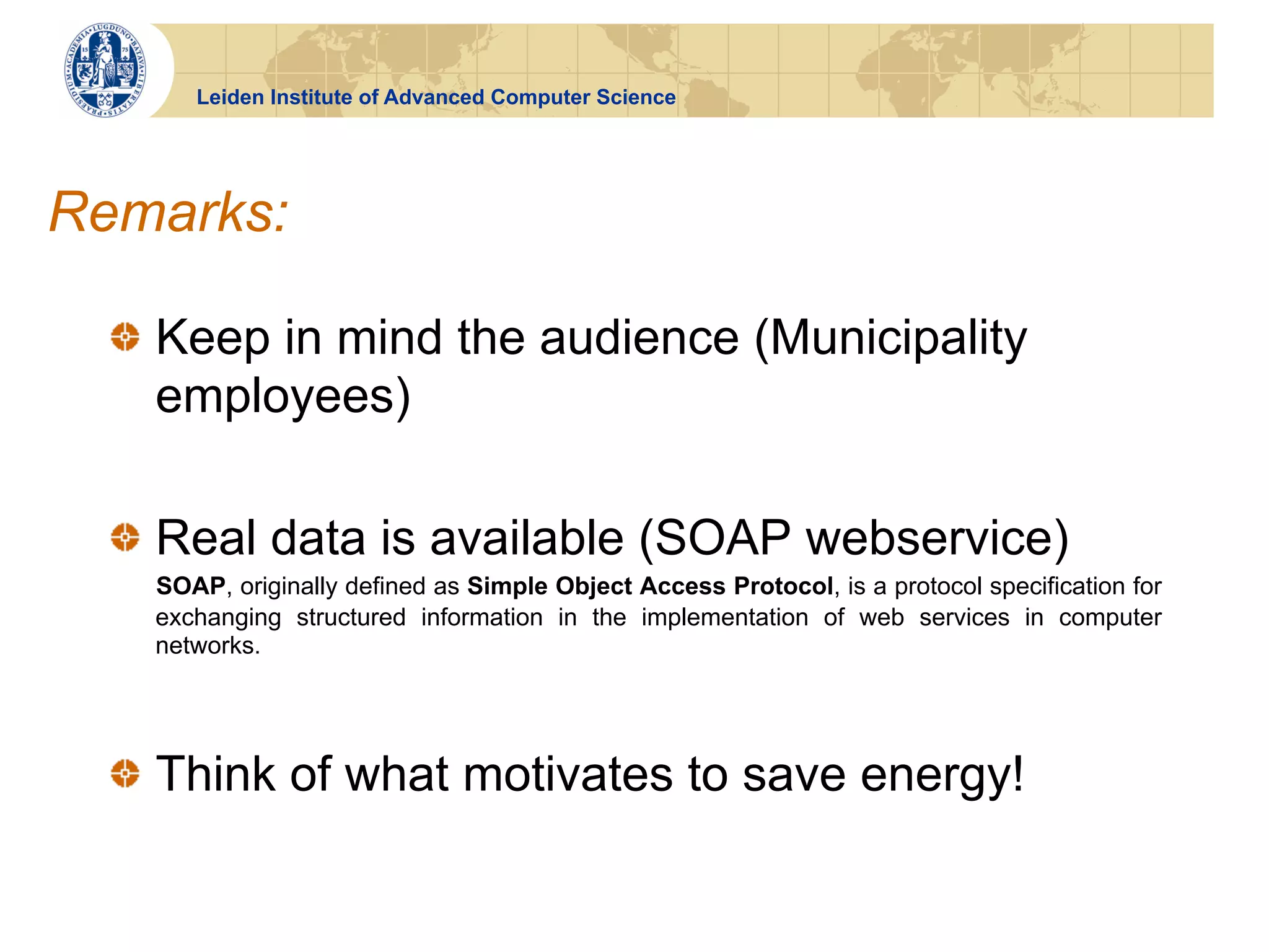 Leiden Institute of Advanced Computer Science




Remarks:

  !   Keep in mind the audience (Municipality
      employees)

  !   Real data is available (SOAP webservice)
    SOAP, originally defined as Simple Object Access Protocol, is a protocol specification for
    exchanging structured information in the implementation of web services in computer
    networks.




  !   Think of what motivates to save energy!
 