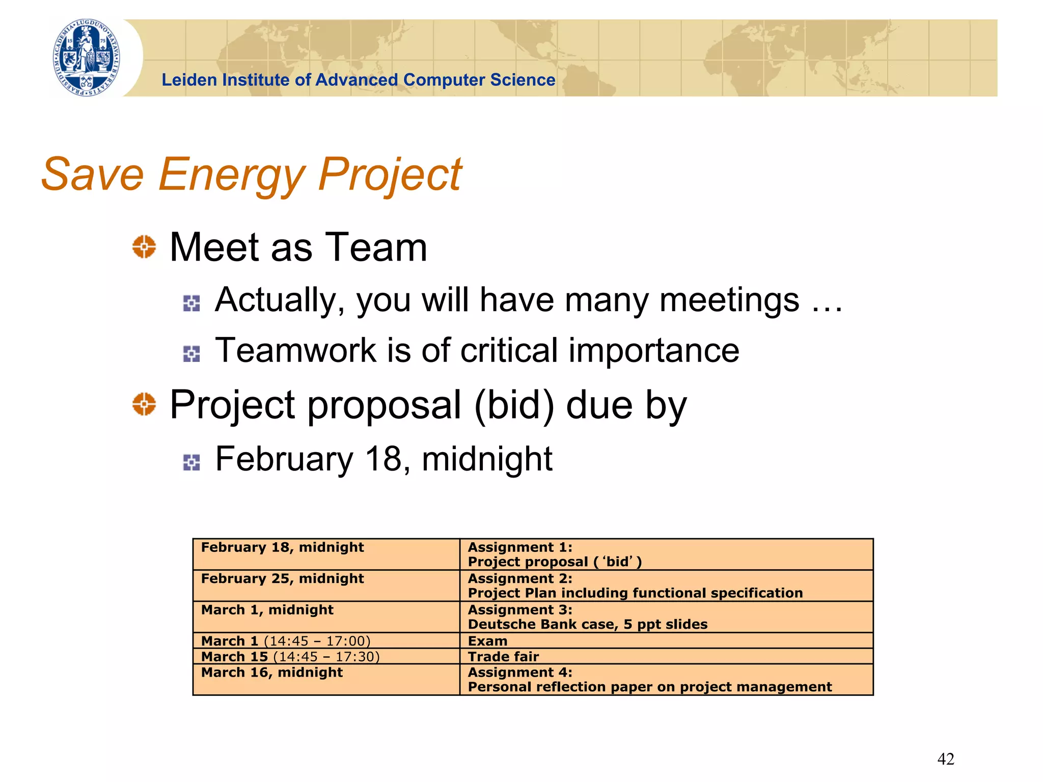 Leiden Institute of Advanced Computer Science




Save Energy Project
    !   Meet as Team
       !    Actually, you will have many meetings …
       !    Teamwork is of critical importance
    !   Project proposal (bid) due by
       !    February 18, midnight

         February 18, midnight         Assignment 1:
                                       Project proposal ( bid )
         February 25, midnight         Assignment 2:
                                       Project Plan including functional specification
         March 1, midnight             Assignment 3:
                                       Deutsche Bank case, 5 ppt slides
         March 1 (14:45 – 17:00)       Exam
         March 15 (14:45 – 17:30)      Trade fair
         March 16, midnight            Assignment 4:
                                       Personal reflection paper on project management




                                                                                         42
 