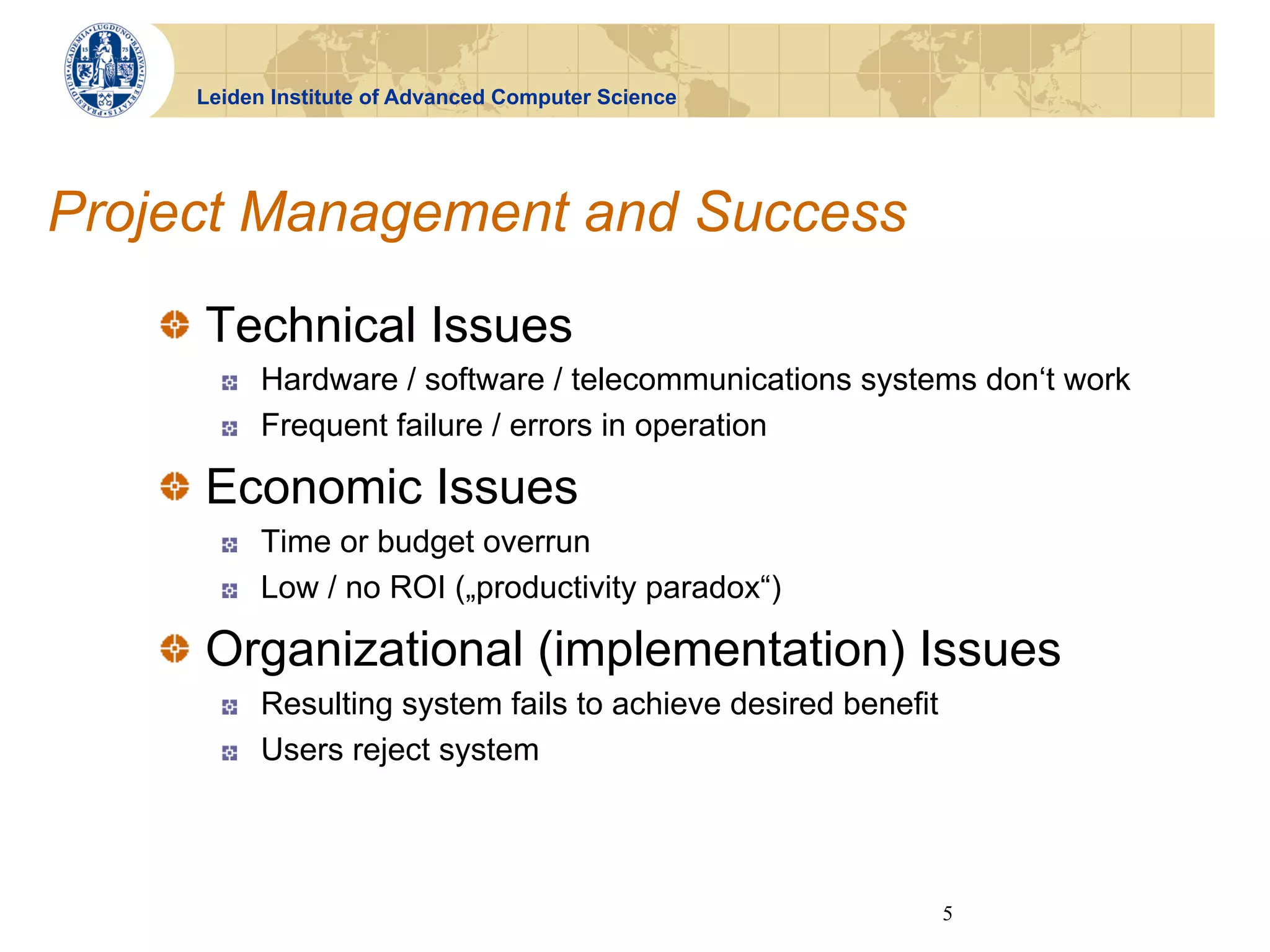 Leiden Institute of Advanced Computer Science




Project Management and Success
   !   Technical Issues
       !    Hardware / software / telecommunications systems don‘t work
       !    Frequent failure / errors in operation

   !   Economic Issues
       !    Time or budget overrun
       !    Low / no ROI („productivity paradox“)

   !   Organizational (implementation) Issues
       !    Resulting system fails to achieve desired benefit
       !    Users reject system




                                                                5
 