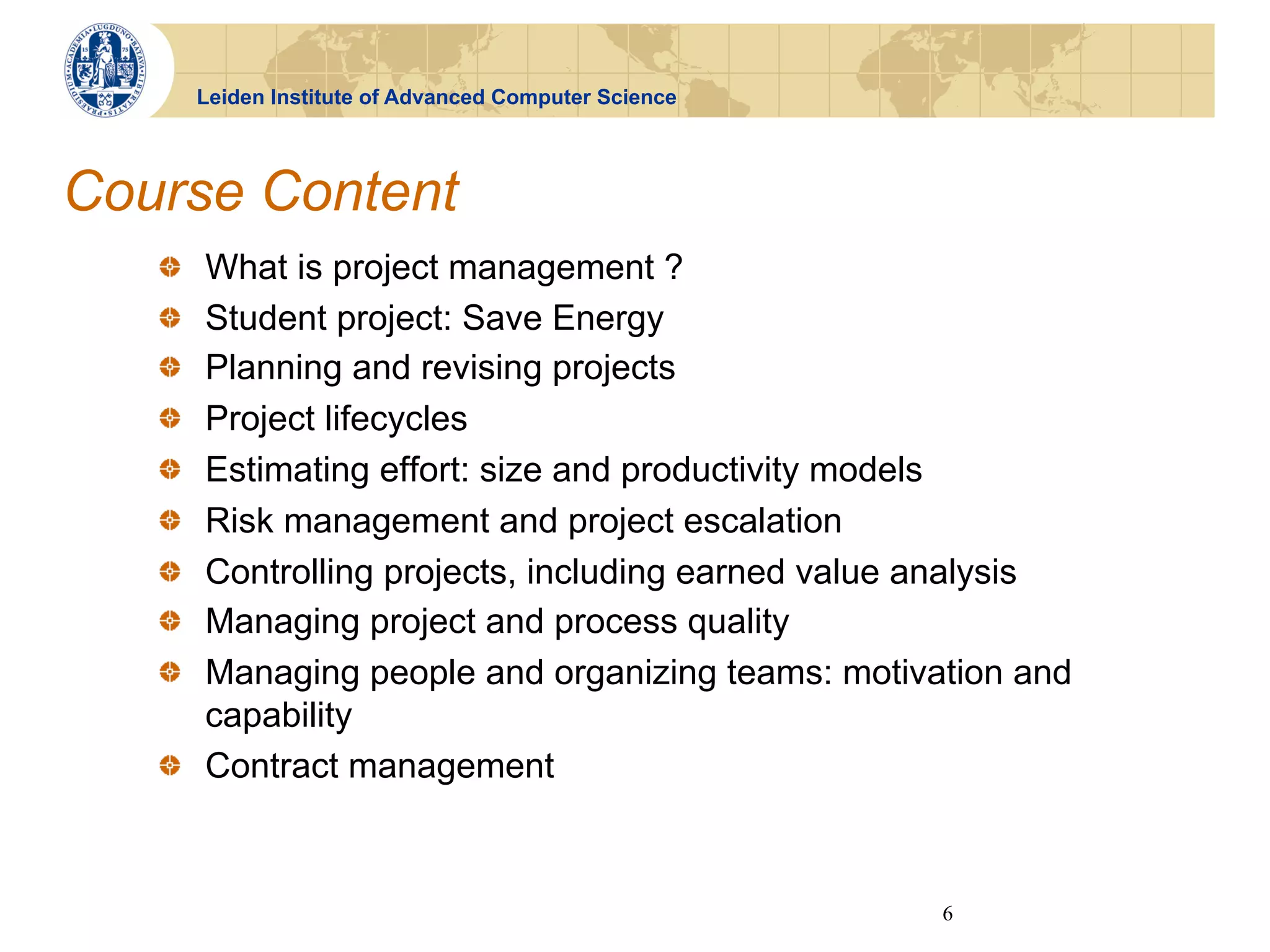 Leiden Institute of Advanced Computer Science




Course Content
   !   What is project management ?
        
   !   Student project: Save Energy
        
   !   Planning and revising projects
        
   !   Project lifecycles
        
   !   Estimating effort: size and productivity models
        
   !   Risk management and project escalation
        
   !   Controlling projects, including earned value analysis
        
   !   Managing project and process quality
        
   !   Managing people and organizing teams: motivation and
        
       capability
   !   Contract management



                                                           6
 