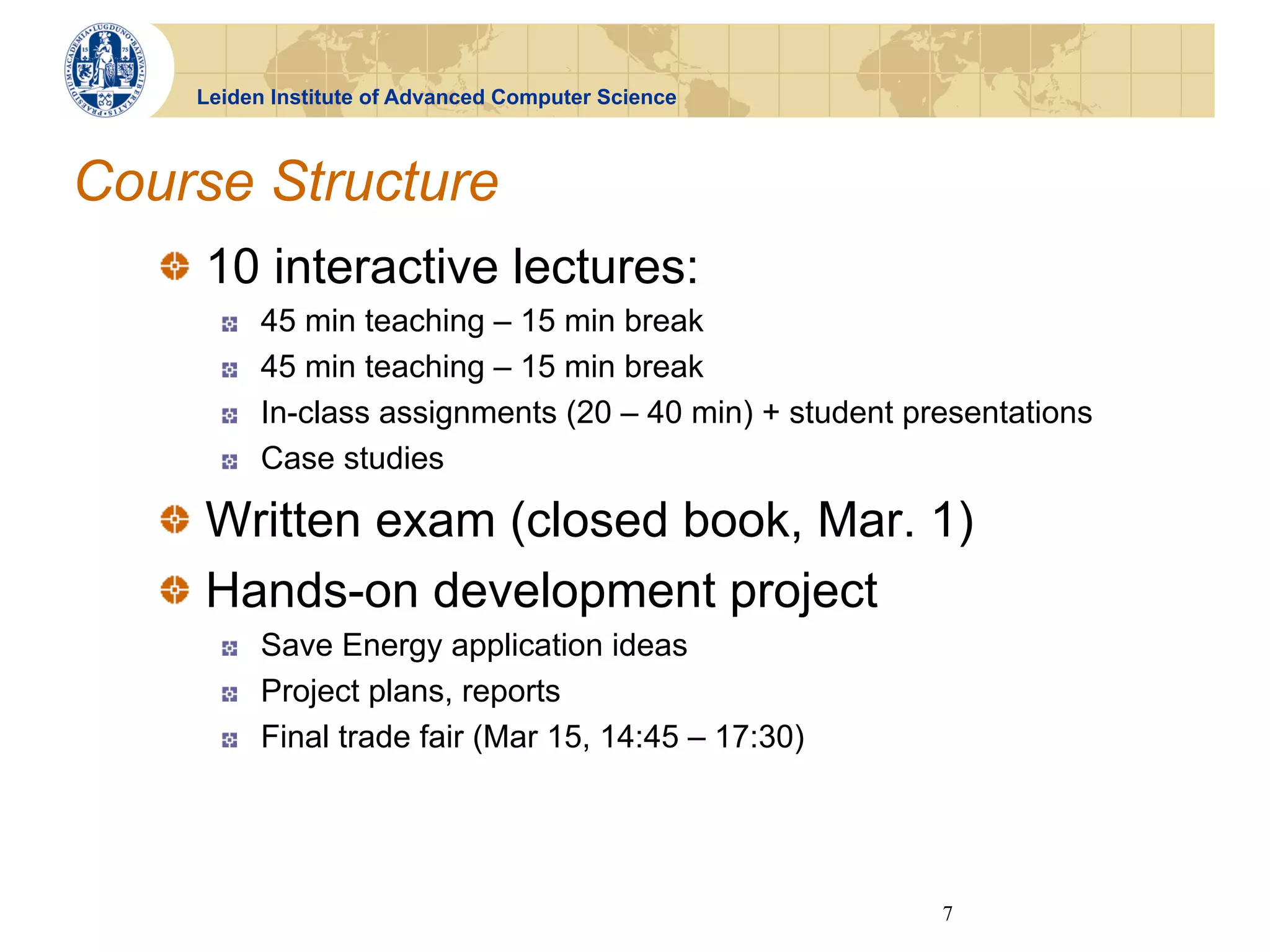 Leiden Institute of Advanced Computer Science



Course Structure
   !   10 interactive lectures:
       !    45 min teaching – 15 min break
       !    45 min teaching – 15 min break
       !    In-class assignments (20 – 40 min) + student presentations
       !    Case studies

   !   Written exam (closed book, Mar. 1)
   !   Hands-on development project
       !    Save Energy application ideas
       !    Project plans, reports
       !    Final trade fair (Mar 15, 14:45 – 17:30)




                                                           7
 