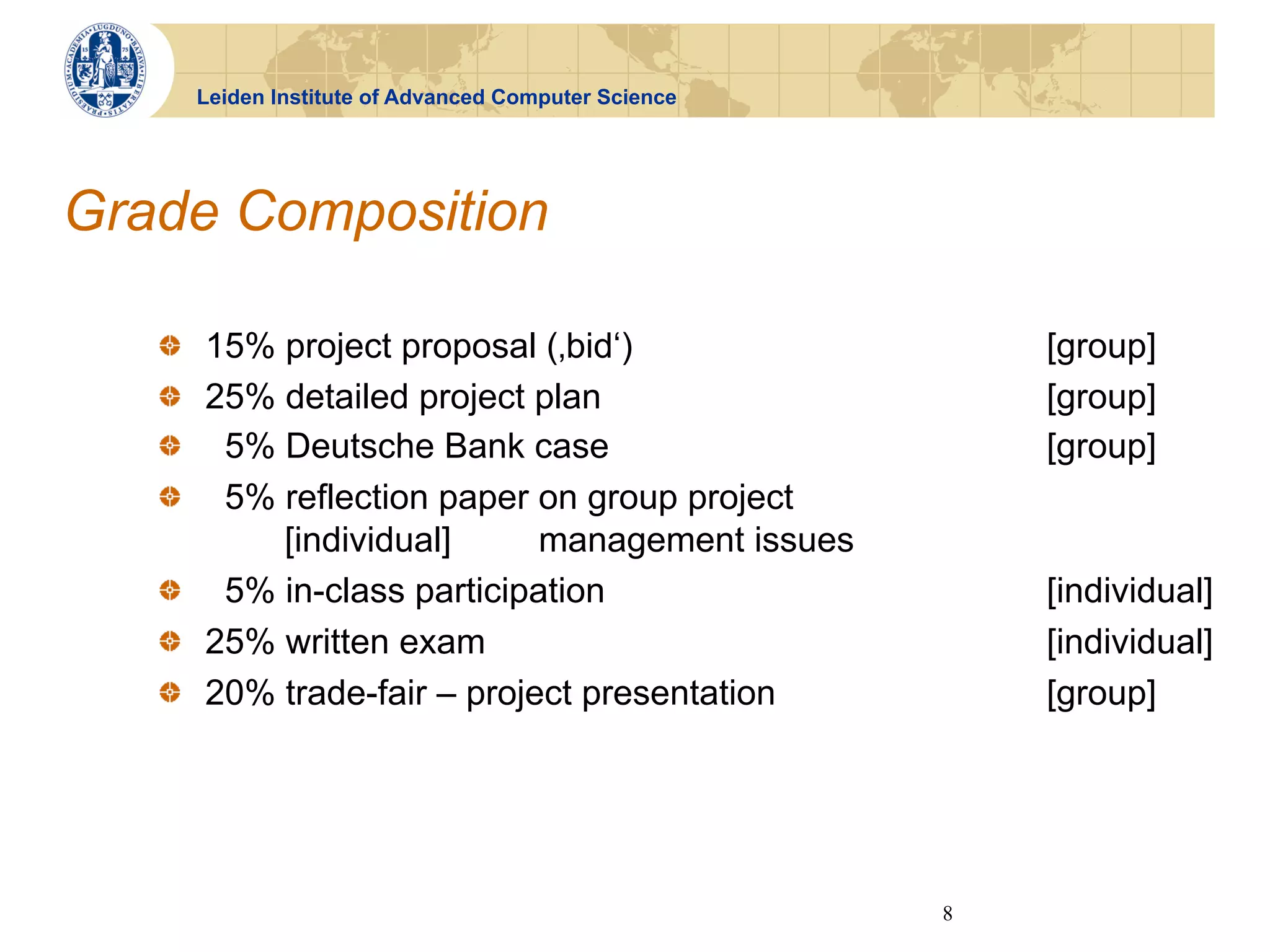 Leiden Institute of Advanced Computer Science




Grade Composition

   !   15% project proposal (‚bid‘)                        [group]
   !   25% detailed project plan                           [group]
   !   5% Deutsche Bank case                               [group]
   !   5% reflection paper on group project
           [individual]      management issues
   !   5% in-class participation                           [individual]
   !   25% written exam                                    [individual]
   !   20% trade-fair – project presentation               [group]




                                                       8
 