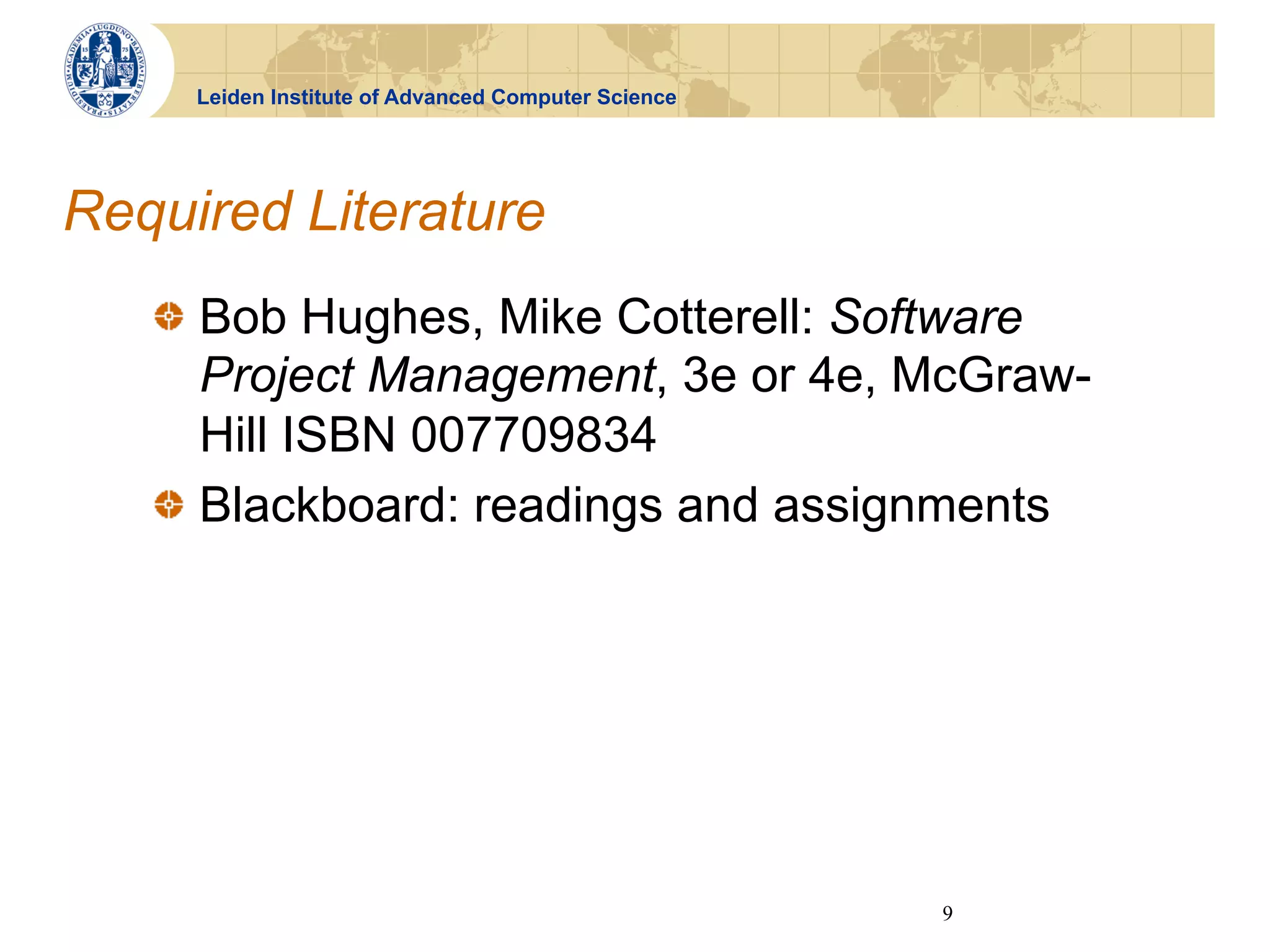 Leiden Institute of Advanced Computer Science




Required Literature
   !   Bob Hughes, Mike Cotterell: Software
       Project Management, 3e or 4e, McGraw-
       Hill ISBN 007709834
   !   Blackboard: readings and assignments




                                                     9
 