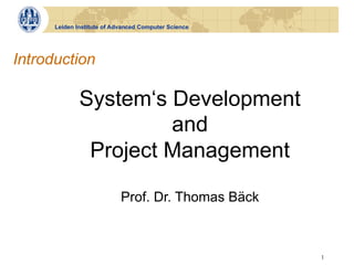 Leiden Institute of Advanced Computer Science




Introduction

              System‘s Development
                       and
               Project Management

                            Prof. Dr. Thomas Bäck



                                                      1
 