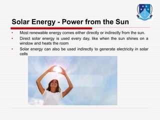 Solar Energy - Power from the Sun
• Most renewable energy comes either directly or indirectly from the sun.
• Direct solar energy is used every day, like when the sun shines on a
window and heats the room
• Solar energy can also be used indirectly to generate electricity in solar
cells
 