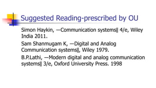 Suggested Reading-prescribed by OU
Simon Haykin, ―Communication systems‖ 4/e, Wiley
India 2011.
Sam Shanmugam K, ―Digital and Analog
Communication systems‖, Wiley 1979.
B.P.Lathi, ―Modern digital and analog communication
systems‖ 3/e, Oxford University Press. 1998
 