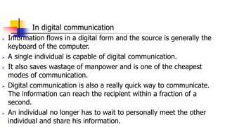 In digital communication
 Information flows in a digital form and the source is generally the
keyboard of the computer.
 A single individual is capable of digital communication.
 It also saves wastage of manpower and is one of the cheapest
modes of communication.
 Digital communication is also a really quick way to communicate.
The information can reach the recipient within a fraction of a
second.
 An individual no longer has to wait to personally meet the other
individual and share his information.
 