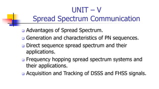 UNIT – V
Spread Spectrum Communication
 Advantages of Spread Spectrum.
 Generation and characteristics of PN sequences.
 Direct sequence spread spectrum and their
applications.
 Frequency hopping spread spectrum systems and
their applications.
 Acquisition and Tracking of DSSS and FHSS signals.
 