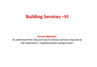 Building Services –VI
Course objective:
To understand the role and nature of basic services required at
the settlement / neighbourhood /campus level.
 