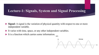 Lecture-1: Signals, System and Signal Processing
 Signal: A signal is the variation of physical quantity with respect to one or more
independent variable.
 It varies with time, space, or any other independent variables.
 It is a function which carries some information.
 