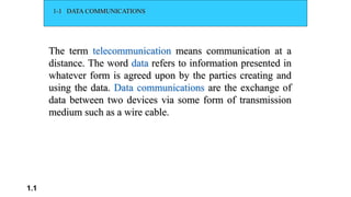 1.1
1-1 DATA COMMUNICATIONS
The term telecommunication means communication at a
distance. The word data refers to information presented in
whatever form is agreed upon by the parties creating and
using the data. Data communications are the exchange of
data between two devices via some form of transmission
medium such as a wire cable.
 