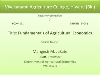 Vivekanand Agriculture College, Hiwara (Bk.)
Lecture Presentation
Of
ECON-121 CREDITS: 2+0=2
Title: Fundamentals of Agricultural Economics
Course Teacher
Mangesh M. Jakate
Asstt. Professor
Department of Agricultural Economics
VAC, Hiwara
 