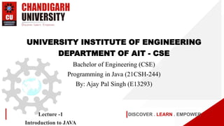 DISCOVER . LEARN . EMPOWER
Lecture -1
Introduction to JAVA
UNIVERSITY INSTITUTE OF ENGINEERING
DEPARTMENT OF AIT - CSE
Bachelor of Engineering (CSE)
Programming in Java (21CSH-244)
By: Ajay Pal Singh (E13293)
 