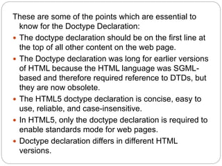 These are some of the points which are essential to
know for the Doctype Declaration:
 The doctype declaration should be on the first line at
the top of all other content on the web page.
 The Doctype declaration was long for earlier versions
of HTML because the HTML language was SGML-
based and therefore required reference to DTDs, but
they are now obsolete.
 The HTML5 doctype declaration is concise, easy to
use, reliable, and case-insensitive.
 In HTML5, only the doctype declaration is required to
enable standards mode for web pages.
 Doctype declaration differs in different HTML
versions.
 