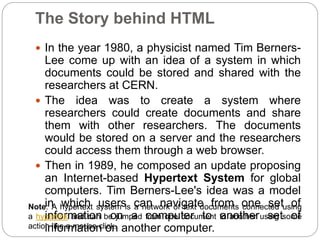 The Story behind HTML
 In the year 1980, a physicist named Tim Berners-
Lee come up with an idea of a system in which
documents could be stored and shared with the
researchers at CERN.
 The idea was to create a system where
researchers could create documents and share
them with other researchers. The documents
would be stored on a server and the researchers
could access them through a web browser.
 Then in 1989, he composed an update proposing
an Internet-based Hypertext System for global
computers. Tim Berners-Lee's idea was a model
in which users can navigate from one set of
information on a computer to another set of
information on another computer.
Note: A hypertext system is a network of text documents connected using
a hyperlink and can be jumped from one document to another using some
action like a mouse click.
 
