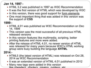 Jan 14, 1997:-
 HTML 3.2 was published in 1997 as W3C Recommendation
 It was the first version of HTML which was developed by W3C
 In this version, there was good support for form elements
 One most important thing that was added in this version was
the support of CSS
1999:-
 HTML 4.01 was published as W3C Recommendation on Dec
14, 1999
 This version was the most successful of all previous HTML
released versions
 In this version features like multimedia, scripting, better
printing features and more were added.
 After the release of HTML 4.01, no newer version of HTML
was released for many years because W3C's HTML working
group were busy building the language XHTML
2014:-
 HTML5 (the latest version of HTML) was released on Oct 28,
2014 as W3C Recommendation
 It was an extended version of HTML 4.01 published in 2012
 Many new tags were added in this version
 