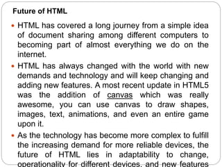  HTML has covered a long journey from a simple idea
of document sharing among different computers to
becoming part of almost everything we do on the
internet.
 HTML has always changed with the world with new
demands and technology and will keep changing and
adding new features. A most recent update in HTML5
was the addition of canvas which was really
awesome, you can use canvas to draw shapes,
images, text, animations, and even an entire game
upon it.
 As the technology has become more complex to fulfill
the increasing demand for more reliable devices, the
future of HTML lies in adaptability to change,
operationality for different devices, and new features
Future of HTML
 
