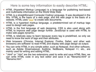 Here is some key information to easily describe HTML:
 HTML (Hypertext Markup Language) is a language for publishing text-based
and multimedia information on the World Wide Web.
 HTML is a straightforward Computer Coding Language. It was developed in the
90s. HTML is the basis of a web page, and the web page is the basis of a
website. HTML uses 'tags' to create web documents.
 HTML is a hypertext markup language, a predetermined set of markup tags
used to design web pages.
 HTML is the first language of web designing. CSS is also used along with
HTML to improve web page design further. JavaScript is used with HTML to
make web pages dynamic.
 HTML is relatively easy to learn because every tag is predefined, so only we
need to know the work of tags and their attributes.
 Web browsers (Chrome, Internet Explorer, Firefox, Safari, and other web
browsers) are software' to read HTML and display web page design as output.
 You can write HTML in any simple editor, such as Notepad. And other software,
such as Adobe Dreamweaver, Sublime, NetBeans, Notepad ++, etc., are
mainly used for writing and editing HTML.
 ".html" or ".htm" are the two extensions used to write and save HTML files; we
can write HTML code in any text editor and save it as "filename.html" or
"filename.htm".
 
