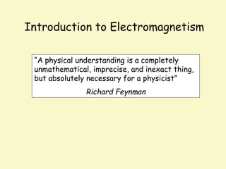 Introduction to Electromagnetism
“A physical understanding is a completely
unmathematical, imprecise, and inexact thing,
but absolutely necessary for a physicist”
Richard Feynman
 