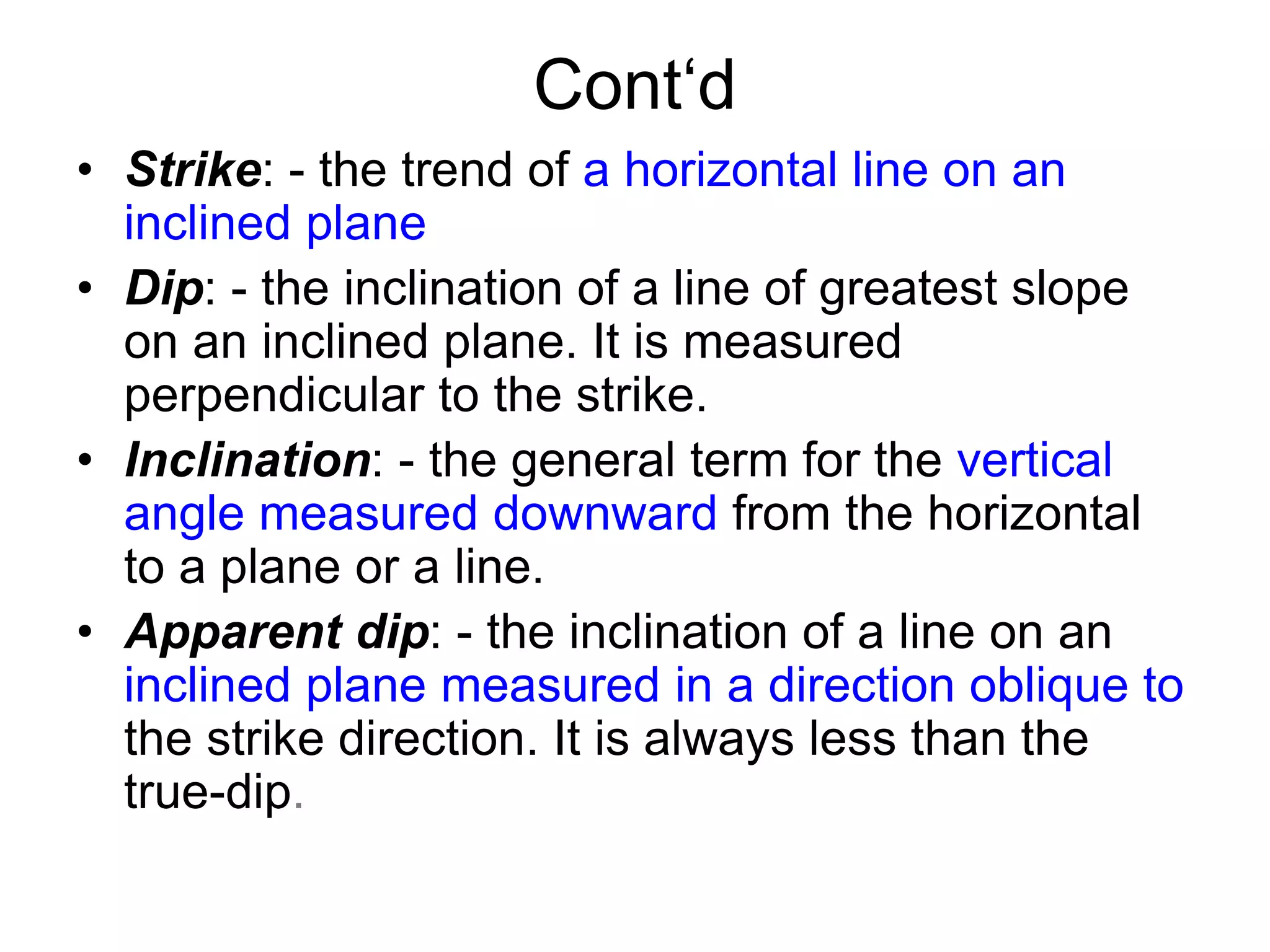 Cont‘d
• Strike: - the trend of a horizontal line on an
inclined plane
• Dip: - the inclination of a line of greatest slope
on an inclined plane. It is measured
perpendicular to the strike.
• Inclination: - the general term for the vertical
angle measured downward from the horizontal
to a plane or a line.
• Apparent dip: - the inclination of a line on an
inclined plane measured in a direction oblique to
the strike direction. It is always less than the
true-dip.
 
