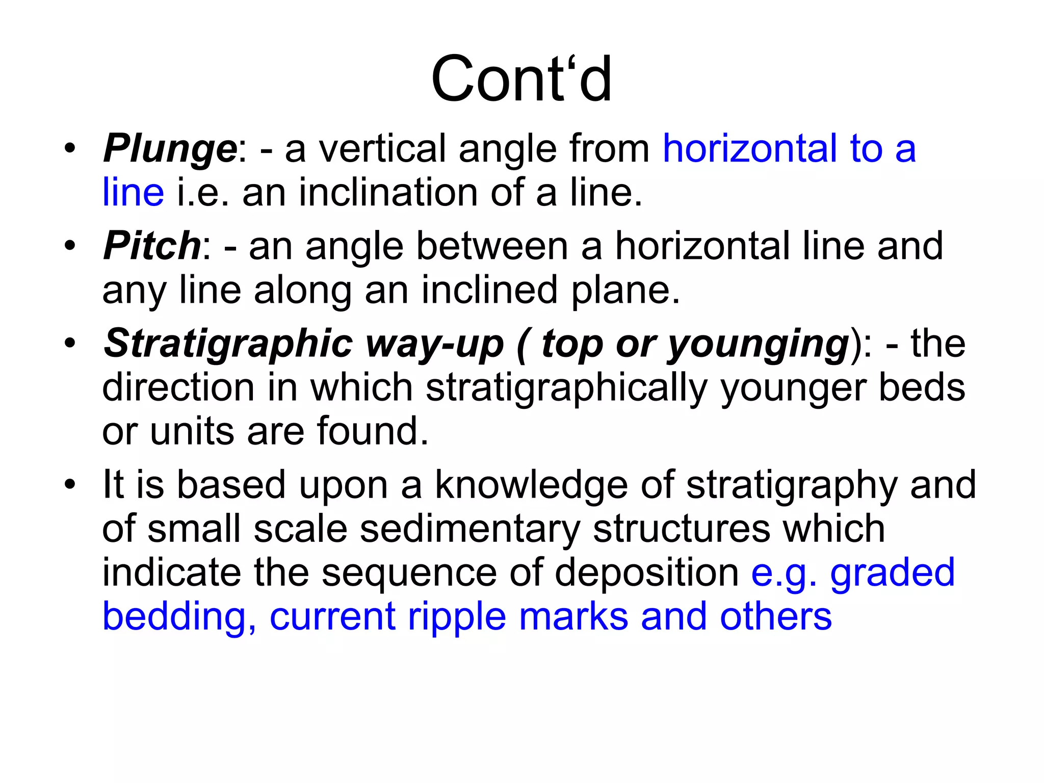 Cont‘d
• Plunge: - a vertical angle from horizontal to a
line i.e. an inclination of a line.
• Pitch: - an angle between a horizontal line and
any line along an inclined plane.
• Stratigraphic way-up ( top or younging): - the
direction in which stratigraphically younger beds
or units are found.
• It is based upon a knowledge of stratigraphy and
of small scale sedimentary structures which
indicate the sequence of deposition e.g. graded
bedding, current ripple marks and others
 