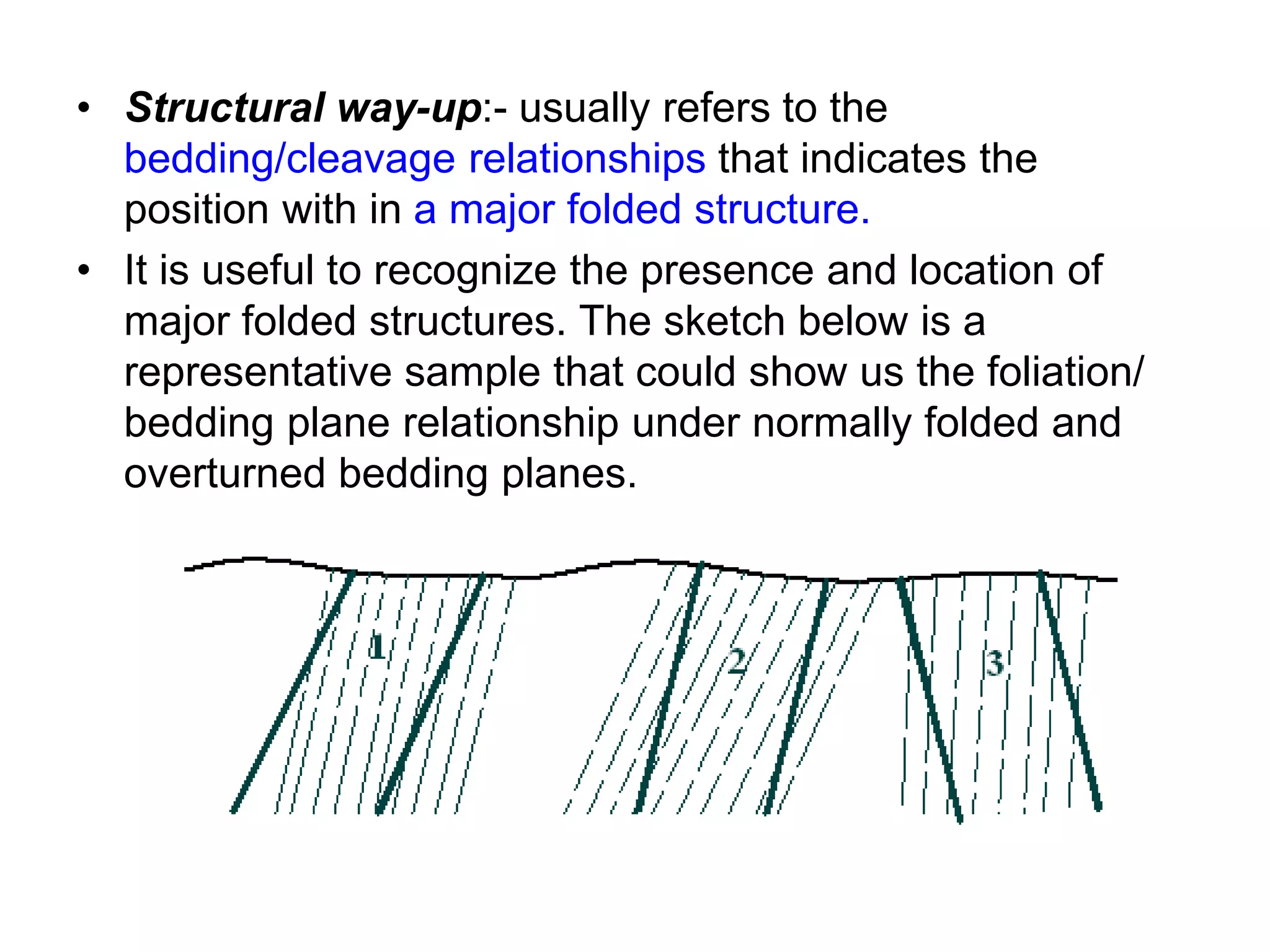 • Structural way-up:- usually refers to the
bedding/cleavage relationships that indicates the
position with in a major folded structure.
• It is useful to recognize the presence and location of
major folded structures. The sketch below is a
representative sample that could show us the foliation/
bedding plane relationship under normally folded and
overturned bedding planes.
 