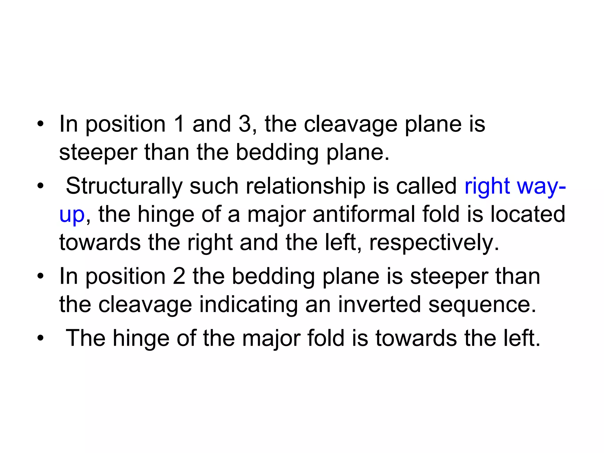 • In position 1 and 3, the cleavage plane is
steeper than the bedding plane.
• Structurally such relationship is called right way-
up, the hinge of a major antiformal fold is located
towards the right and the left, respectively.
• In position 2 the bedding plane is steeper than
the cleavage indicating an inverted sequence.
• The hinge of the major fold is towards the left.
 