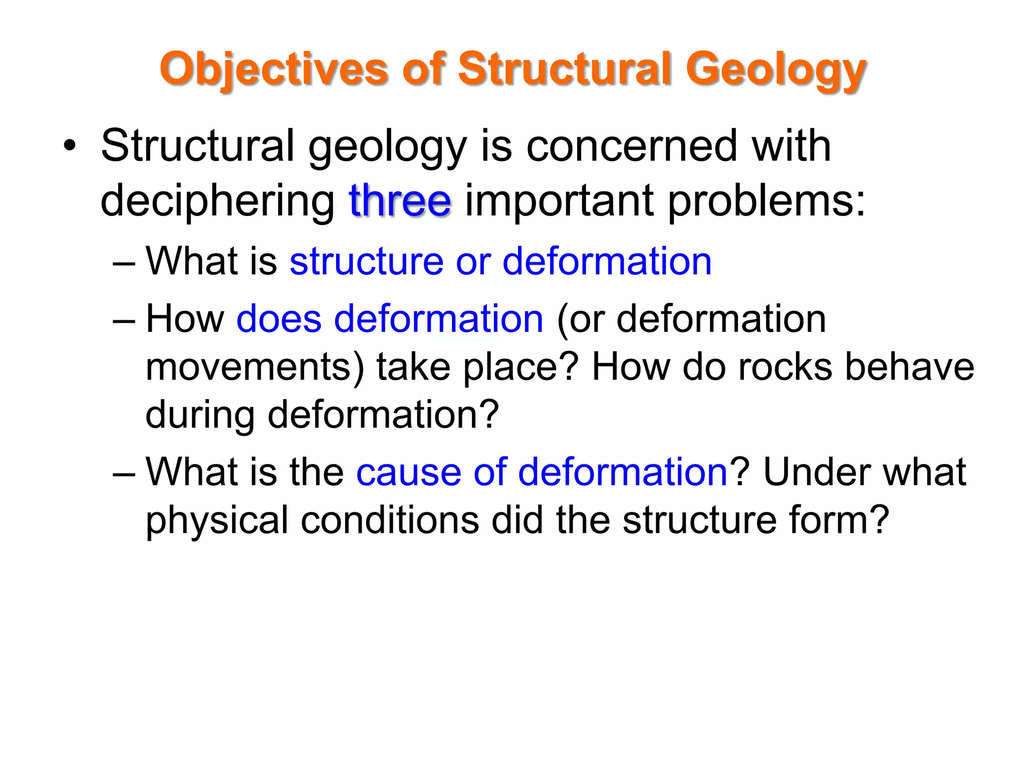 Objectives of Structural Geology
• Structural geology is concerned with
deciphering three important problems:
– What is structure or deformation
– How does deformation (or deformation
movements) take place? How do rocks behave
during deformation?
– What is the cause of deformation? Under what
physical conditions did the structure form?
 