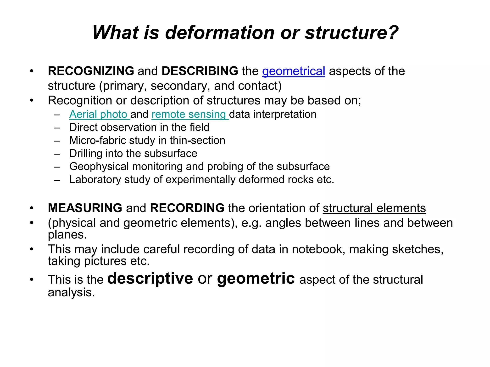 What is deformation or structure?
• RECOGNIZING and DESCRIBING the geometrical aspects of the
structure (primary, secondary, and contact)
• Recognition or description of structures may be based on;
– Aerial photo and remote sensing data interpretation
– Direct observation in the field
– Micro-fabric study in thin-section
– Drilling into the subsurface
– Geophysical monitoring and probing of the subsurface
– Laboratory study of experimentally deformed rocks etc.
• MEASURING and RECORDING the orientation of structural elements
• (physical and geometric elements), e.g. angles between lines and between
planes.
• This may include careful recording of data in notebook, making sketches,
taking pictures etc.
• This is the descriptive or geometric aspect of the structural
analysis.
 