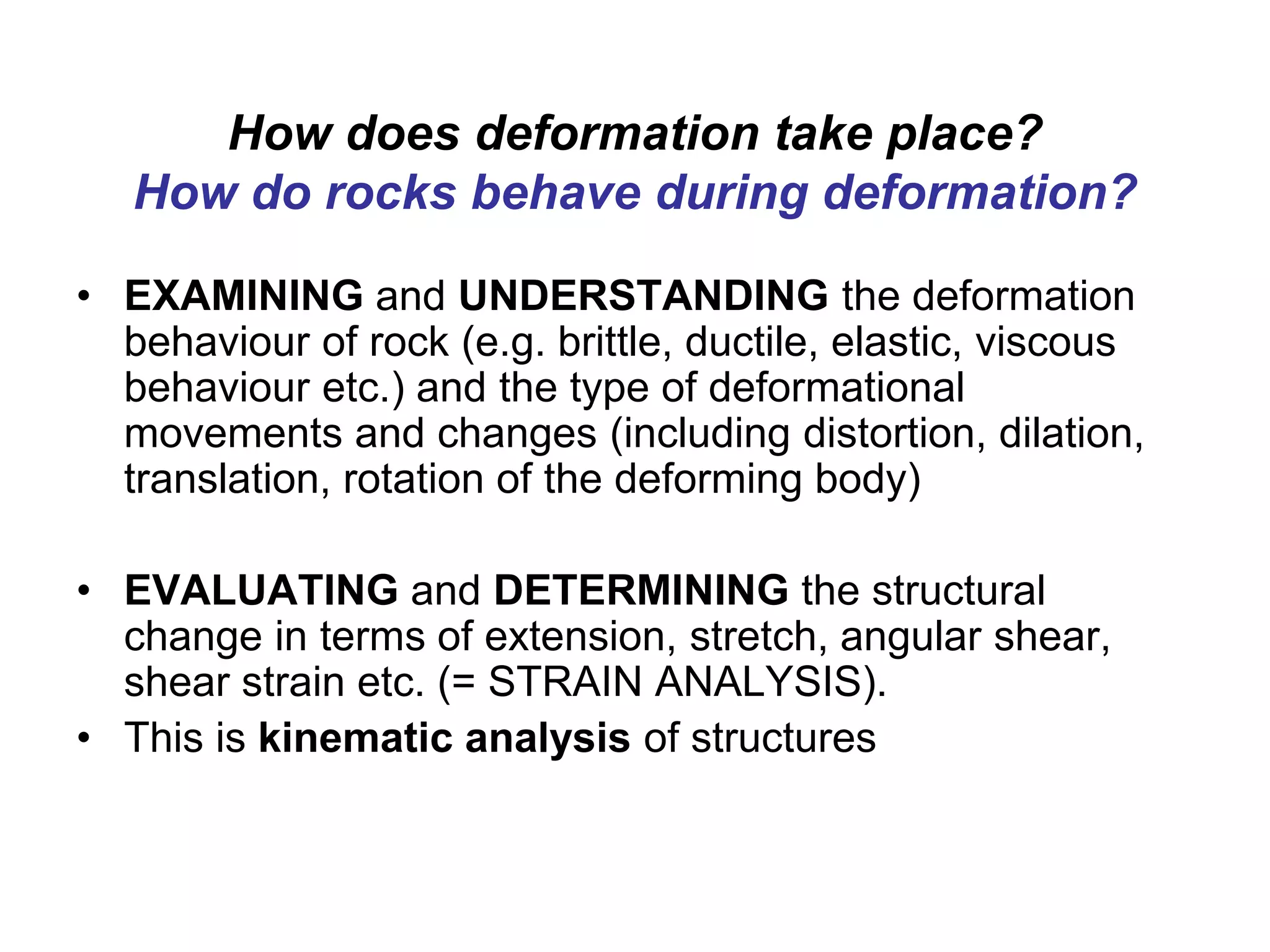 How does deformation take place?
How do rocks behave during deformation?
• EXAMINING and UNDERSTANDING the deformation
behaviour of rock (e.g. brittle, ductile, elastic, viscous
behaviour etc.) and the type of deformational
movements and changes (including distortion, dilation,
translation, rotation of the deforming body)
• EVALUATING and DETERMINING the structural
change in terms of extension, stretch, angular shear,
shear strain etc. (= STRAIN ANALYSIS).
• This is kinematic analysis of structures
 