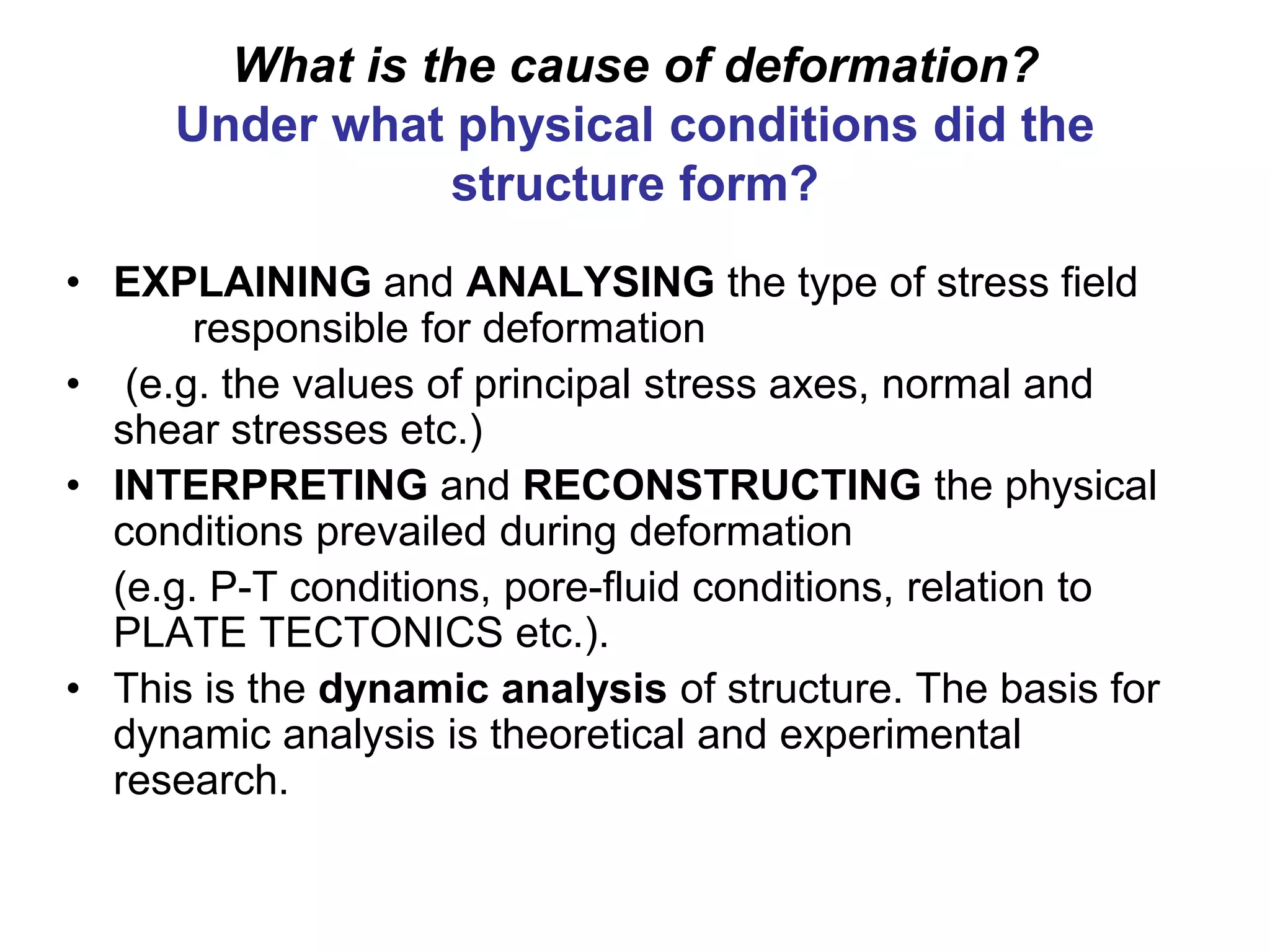 What is the cause of deformation?
Under what physical conditions did the
structure form?
• EXPLAINING and ANALYSING the type of stress field
responsible for deformation
• (e.g. the values of principal stress axes, normal and
shear stresses etc.)
• INTERPRETING and RECONSTRUCTING the physical
conditions prevailed during deformation
(e.g. P-T conditions, pore-fluid conditions, relation to
PLATE TECTONICS etc.).
• This is the dynamic analysis of structure. The basis for
dynamic analysis is theoretical and experimental
research.
 