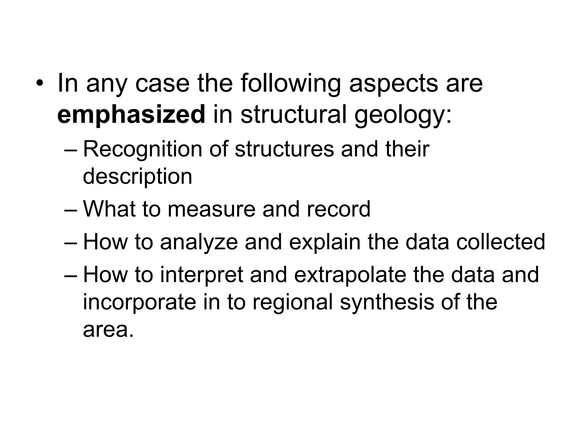 • In any case the following aspects are
emphasized in structural geology:
– Recognition of structures and their
description
– What to measure and record
– How to analyze and explain the data collected
– How to interpret and extrapolate the data and
incorporate in to regional synthesis of the
area.
 