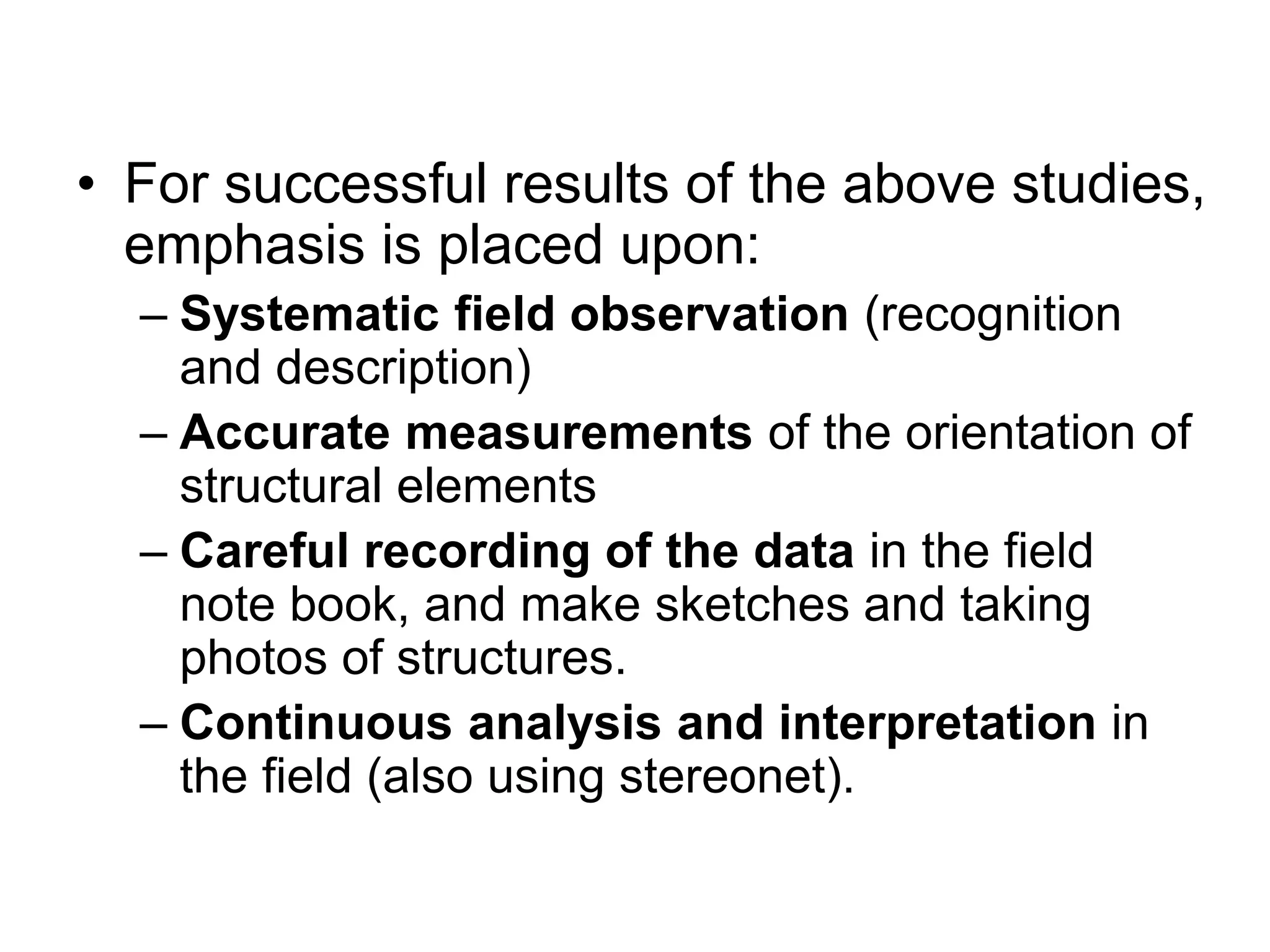 • For successful results of the above studies,
emphasis is placed upon:
– Systematic field observation (recognition
and description)
– Accurate measurements of the orientation of
structural elements
– Careful recording of the data in the field
note book, and make sketches and taking
photos of structures.
– Continuous analysis and interpretation in
the field (also using stereonet).
 