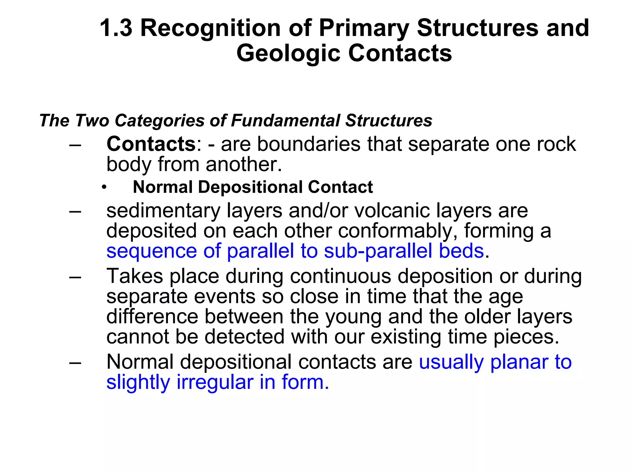 1.3 Recognition of Primary Structures and
Geologic Contacts
The Two Categories of Fundamental Structures
– Contacts: - are boundaries that separate one rock
body from another.
• Normal Depositional Contact
– sedimentary layers and/or volcanic layers are
deposited on each other conformably, forming a
sequence of parallel to sub-parallel beds.
– Takes place during continuous deposition or during
separate events so close in time that the age
difference between the young and the older layers
cannot be detected with our existing time pieces.
– Normal depositional contacts are usually planar to
slightly irregular in form.
 