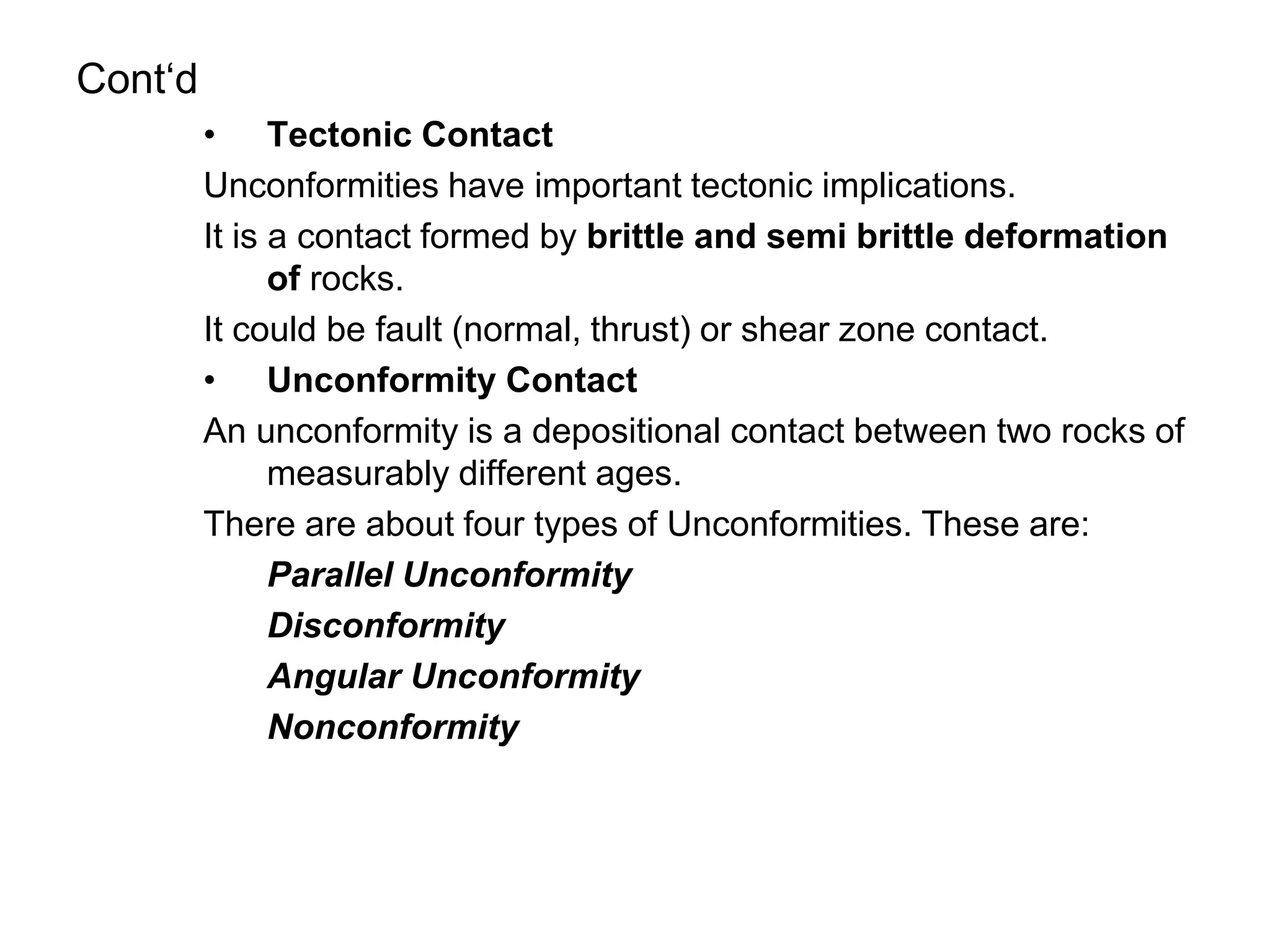 Cont‘d
• Tectonic Contact
Unconformities have important tectonic implications.
It is a contact formed by brittle and semi brittle deformation
of rocks.
It could be fault (normal, thrust) or shear zone contact.
• Unconformity Contact
An unconformity is a depositional contact between two rocks of
measurably different ages.
There are about four types of Unconformities. These are:
Parallel Unconformity
Disconformity
Angular Unconformity
Nonconformity
 