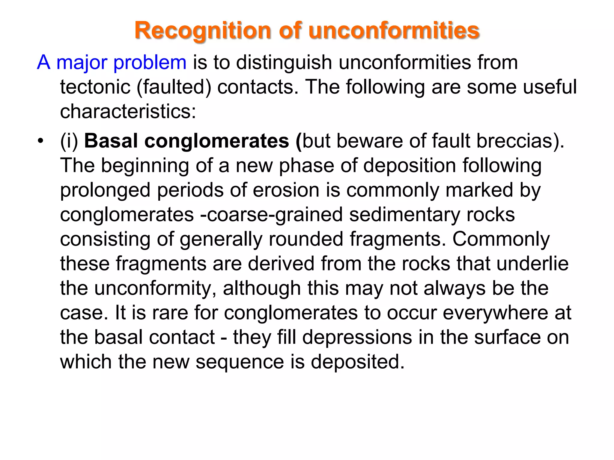 Recognition of unconformities
A major problem is to distinguish unconformities from
tectonic (faulted) contacts. The following are some useful
characteristics:
• (i) Basal conglomerates (but beware of fault breccias).
The beginning of a new phase of deposition following
prolonged periods of erosion is commonly marked by
conglomerates -coarse-grained sedimentary rocks
consisting of generally rounded fragments. Commonly
these fragments are derived from the rocks that underlie
the unconformity, although this may not always be the
case. It is rare for conglomerates to occur everywhere at
the basal contact - they fill depressions in the surface on
which the new sequence is deposited.
 