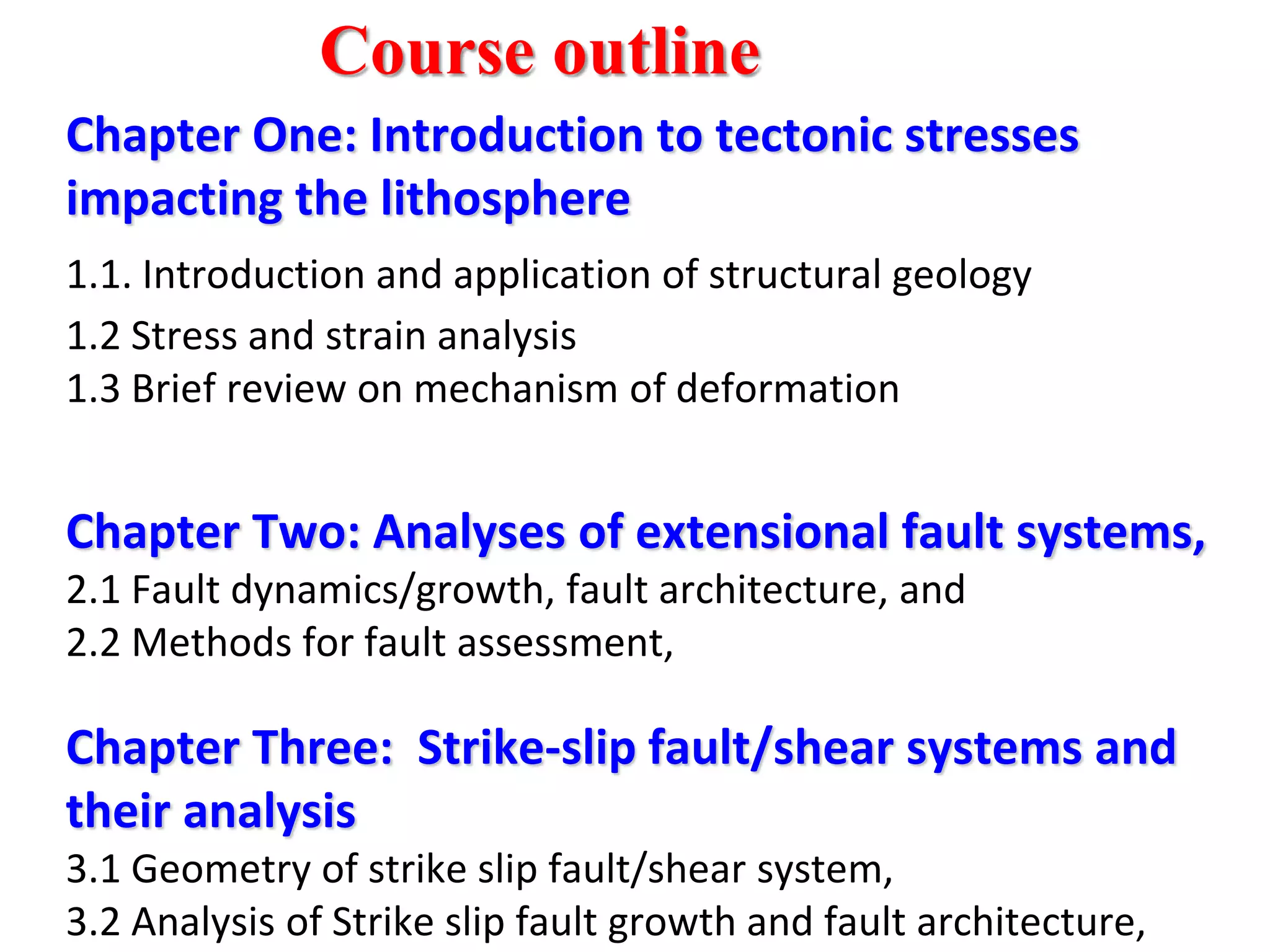 Chapter One: Introduction to tectonic stresses
impacting the lithosphere
1.1. Introduction and application of structural geology
1.2 Stress and strain analysis
1.3 Brief review on mechanism of deformation
Chapter Two: Analyses of extensional fault systems,
2.1 Fault dynamics/growth, fault architecture, and
2.2 Methods for fault assessment,
Chapter Three: Strike-slip fault/shear systems and
their analysis
3.1 Geometry of strike slip fault/shear system,
3.2 Analysis of Strike slip fault growth and fault architecture,
Course outline
 