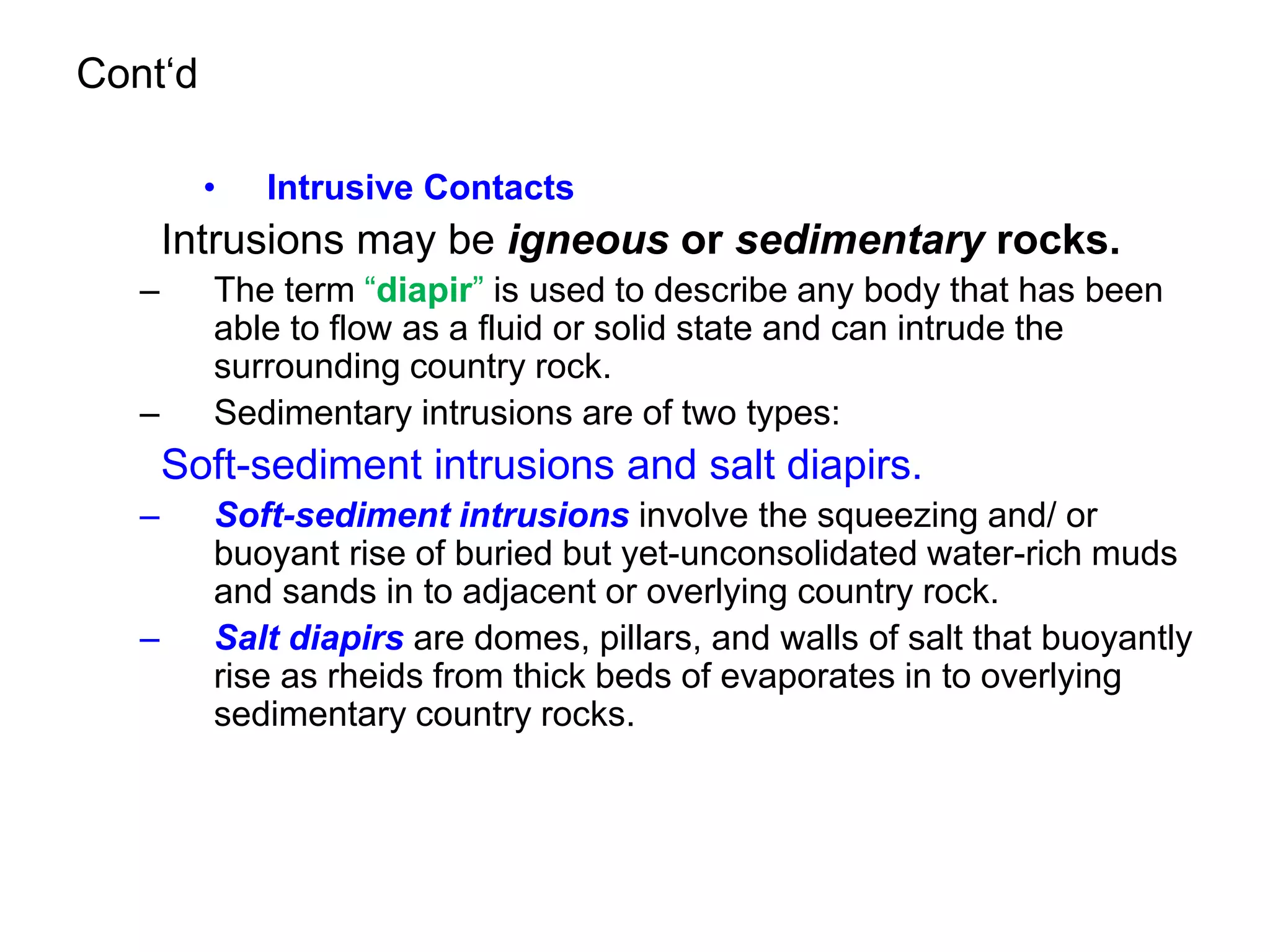 Cont‘d
• Intrusive Contacts
Intrusions may be igneous or sedimentary rocks.
– The term “diapir” is used to describe any body that has been
able to flow as a fluid or solid state and can intrude the
surrounding country rock.
– Sedimentary intrusions are of two types:
Soft-sediment intrusions and salt diapirs.
– Soft-sediment intrusions involve the squeezing and/ or
buoyant rise of buried but yet-unconsolidated water-rich muds
and sands in to adjacent or overlying country rock.
– Salt diapirs are domes, pillars, and walls of salt that buoyantly
rise as rheids from thick beds of evaporates in to overlying
sedimentary country rocks.
 