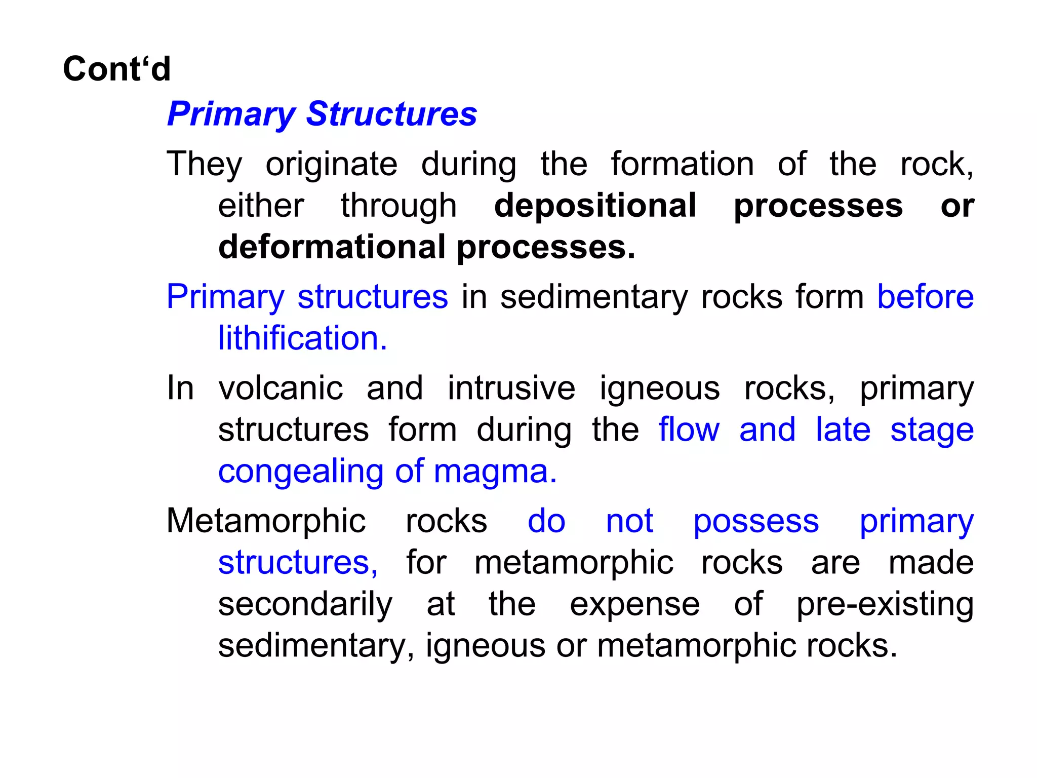 Cont‘d
Primary Structures
They originate during the formation of the rock,
either through depositional processes or
deformational processes.
Primary structures in sedimentary rocks form before
lithification.
In volcanic and intrusive igneous rocks, primary
structures form during the flow and late stage
congealing of magma.
Metamorphic rocks do not possess primary
structures, for metamorphic rocks are made
secondarily at the expense of pre-existing
sedimentary, igneous or metamorphic rocks.
 